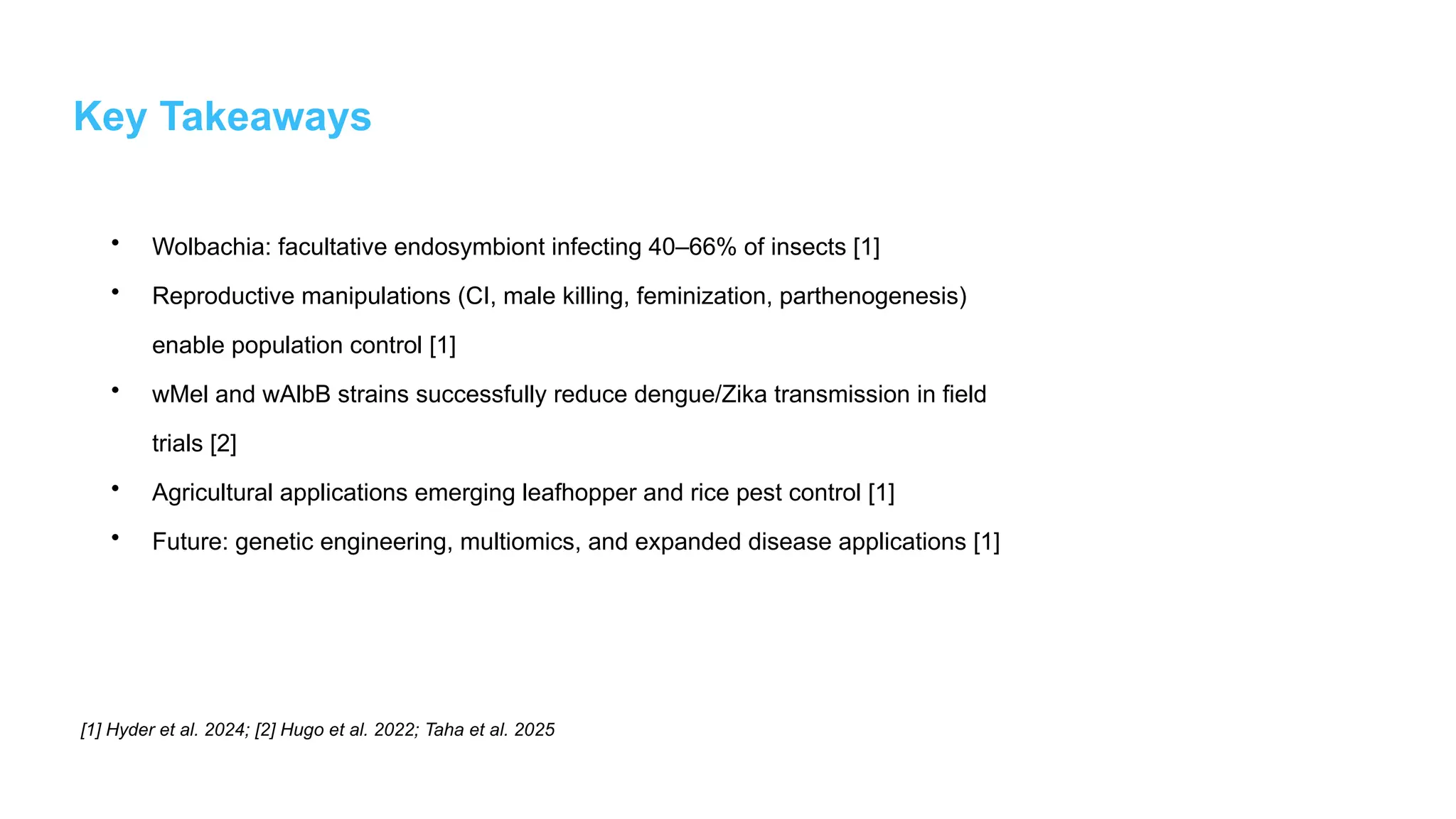 Key Takeaways
• Wolbachia: facultative endosymbiont infecting 40–66% of insects [1]
• Reproductive manipulations (CI, male killing, feminization, parthenogenesis)
enable population control [1]
• wMel and wAlbB strains successfully reduce dengue/Zika transmission in field
trials [2]
• Agricultural applications emerging leafhopper and rice pest control [1]
• Future: genetic engineering, multiomics, and expanded disease applications [1]
[1] Hyder et al. 2024; [2] Hugo et al. 2022; Taha et al. 2025
 