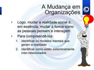 A Mudança em
Organizações
• Logo, mudar a realidade social é,
em essência, mudar a forma como
as pessoas pensam e interagem
• Para compreendê-los:
1. identificar os modelos mentais que
geram a realidade
2. identificar como estão sistemicamente
inter-relacionados
 