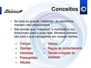 Conceitos
• Se trata do grande “caldeirão” de elementos
mentais inter-relacionados
• São teorias que “mapeiam” a realidade e nos
direcionam para a ação nela. Modelos mentais
são tudo o que carregamos em nossas mentes.
– Crenças
– Opiniões
– Interesses
– Pressupostos
– Atitudes
– Valores
– Regras de comportamento
– Teorias a respeito da
realidade
 