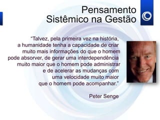 “Talvez, pela primeira vez na história,
a humanidade tenha a capacidade de criar
muito mais informações do que o homem
ode absorver, de gerar uma interdependência
muito maior que o homem pode administrar
e de acelerar as mudanças com
uma velocidade muito maior
que o homem pode acompanhar.”
Peter Senge
Pensamento
Sistêmico na Gestão
 