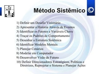 Método Sistêmico
1) Definir um Desafio Visionário
2) Apresentar a História Através de Eventos
3) Identificar os Fatores e Variáveis Chave
4) Traçar os Padrões de Comportamento
5) Desenhar a Estrutura Sistêmica
6) Identificar Modelos Mentais
7) Planejar Cenários
8) Modelar em Computador
9) Desenvolver Visão de Futuro
10) Definir Direcionadores Estratégicos, Políticas e
Diretrizes, Reprojetar o Sistema e Planejar Ações
 