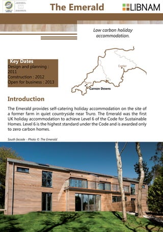 100
Low carbon holiday
accommodation.
The Emerald provides self-catering holiday accommodation on the site of
a former farm in quiet countryside near Truro. The Emerald was the first
UK holiday accommodation to achieve Level 6 of the Code for Sustainable
Homes. Level 6 is the highest standard under the Code and is awarded only
to zero carbon homes.
Introduction
The Emerald
Truro
Exeter
Carnon Downs
South facade - Photo © The Emerald
Key Dates
Design and planning :
2011
Construction : 2012
Open for business : 2013
 