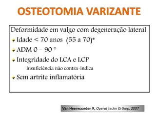 Deformidade em valgo com degeneração lateral
Idade < 70 anos (55 a 70)*
ADM 0 – 90 °
Integridade do LCA e LCP
Insuficiência não contra-indica
Sem artrite inflamatória
Van Heerwaarden R, Operat techn Orthop, 2007
 