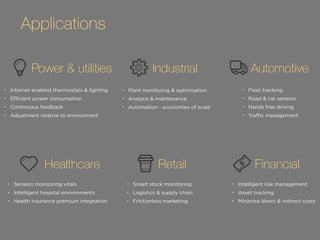 Applications 
Power & utilities Industrial Automotive 
• Internet enabled thermostats & lighting 
• Efficient power consumption 
• Continuous feedback 
• Adjustment relative to environment 
• Plant monitoring & optimisation 
• Analysis & maintenance 
• Automation - economies of scale 
• Fleet tracking 
• Road & car sensors 
• Hands free driving 
• Traffic management 
Healthcare Retail Financial 
• Sensors monitoring vitals 
• Intelligent hospital environments 
• Health insurance premium integration 
• Smart stock monitoring 
• Logistics & supply chain 
• Frictionless marketing 
• Intelligent risk management 
• Asset tracking 
• Minimise direct & indirect costs 
 