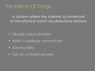 The Internet Of Things 
A system where the internet is connected 
to the physical world via ubiquitous sensors 
! 
• Globally unique identifiers 
• Ability to wirelessly communicate 
• Sensing ability 
• Can be controlled remotely 
 