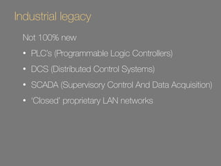 Industrial legacy 
Not 100% new 
• PLC’s (Programmable Logic Controllers) 
• DCS (Distributed Control Systems) 
• SCADA (Supervisory Control And Data Acquisition) 
• ‘Closed’ proprietary LAN networks 
 