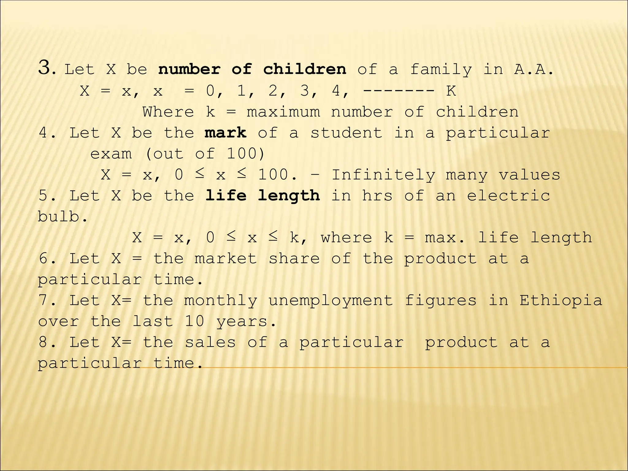 3. Let X be number of children of a family in A.A.
X = x, x = 0, 1, 2, 3, 4, ------- K
Where k = maximum number of children
4. Let X be the mark of a student in a particular
exam (out of 100)
X = x, 0 ≤ x ≤ 100. – Infinitely many values
5. Let X be the life length in hrs of an electric
bulb.
X = x, 0 ≤ x ≤ k, where k = max. life length
6. Let X = the market share of the product at a
particular time.
7. Let X= the monthly unemployment figures in Ethiopia
over the last 10 years.
8. Let X= the sales of a particular product at a
particular time.
 