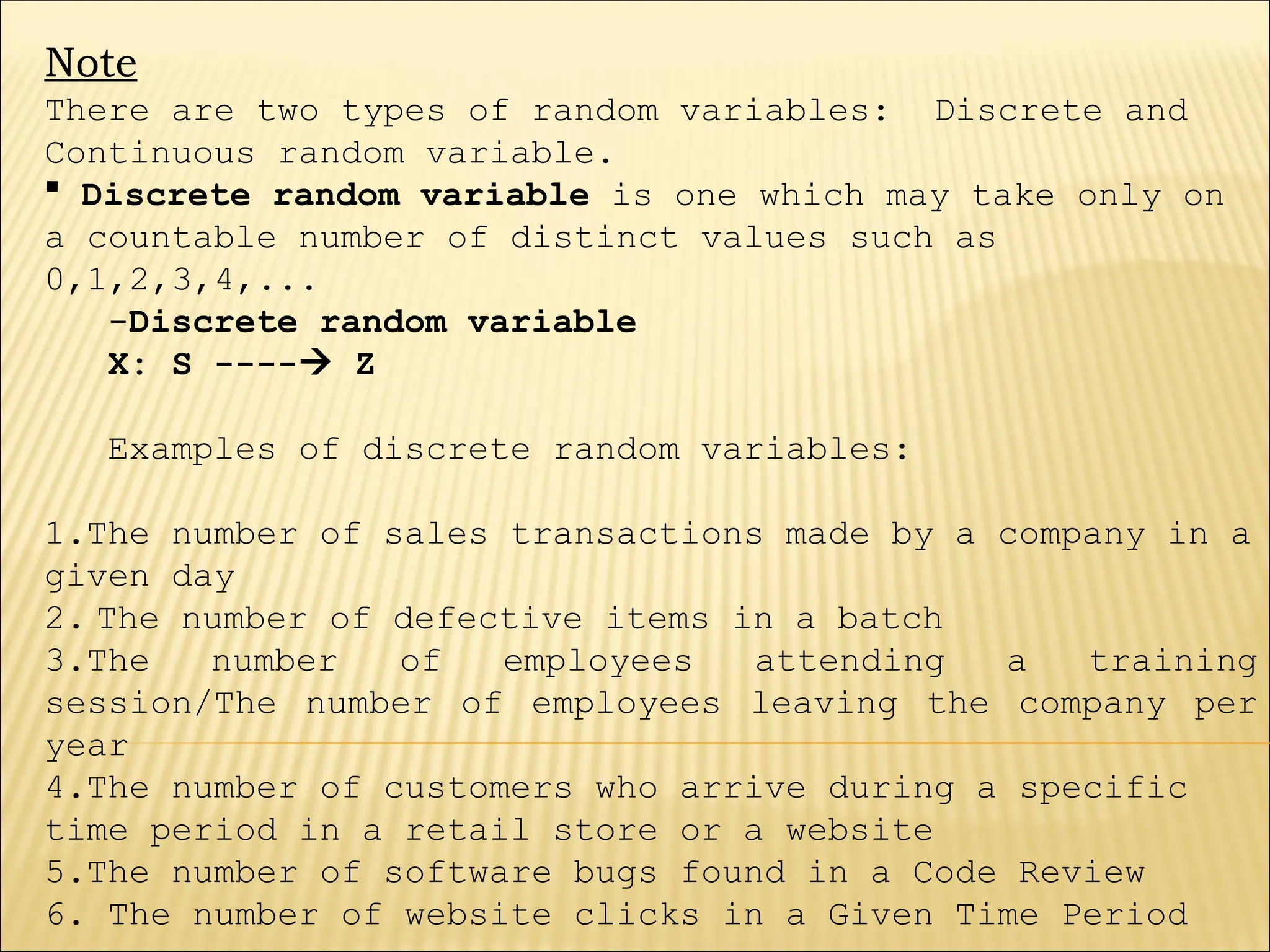 Note
There are two types of random variables: Discrete and
Continuous random variable.
 Discrete random variable is one which may take only on
a countable number of distinct values such as
0,1,2,3,4,...
-Discrete random variable
X: S ---- Z
Examples of discrete random variables:
1.The number of sales transactions made by a company in a
given day
2. The number of defective items in a batch
3.The number of employees attending a training
session/The number of employees leaving the company per
year
4.The number of customers who arrive during a specific
time period in a retail store or a website
5.The number of software bugs found in a Code Review
6. The number of website clicks in a Given Time Period
 