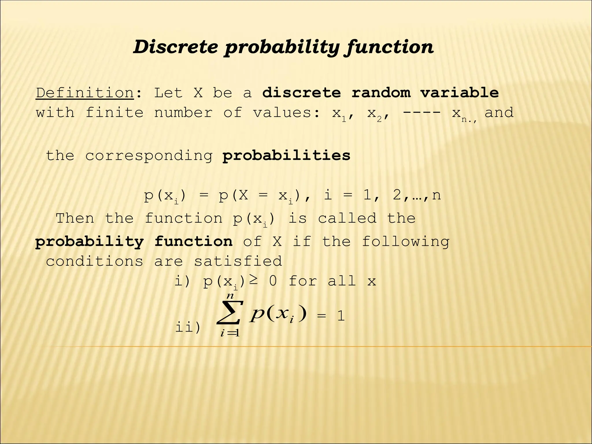Discrete probability function
Definition: Let X be a discrete random variable
with finite number of values: x1
, x2
, ---- xn.,
and
the corresponding probabilities
p(xi
) = p(X = xi
), i = 1, 2,…,n
Then the function p(xi
) is called the
probability function of X if the following
conditions are satisfied
i) p(xi
)≥ 0 for all x
ii)


n
i
i
x
p
1
)
( = 1
 