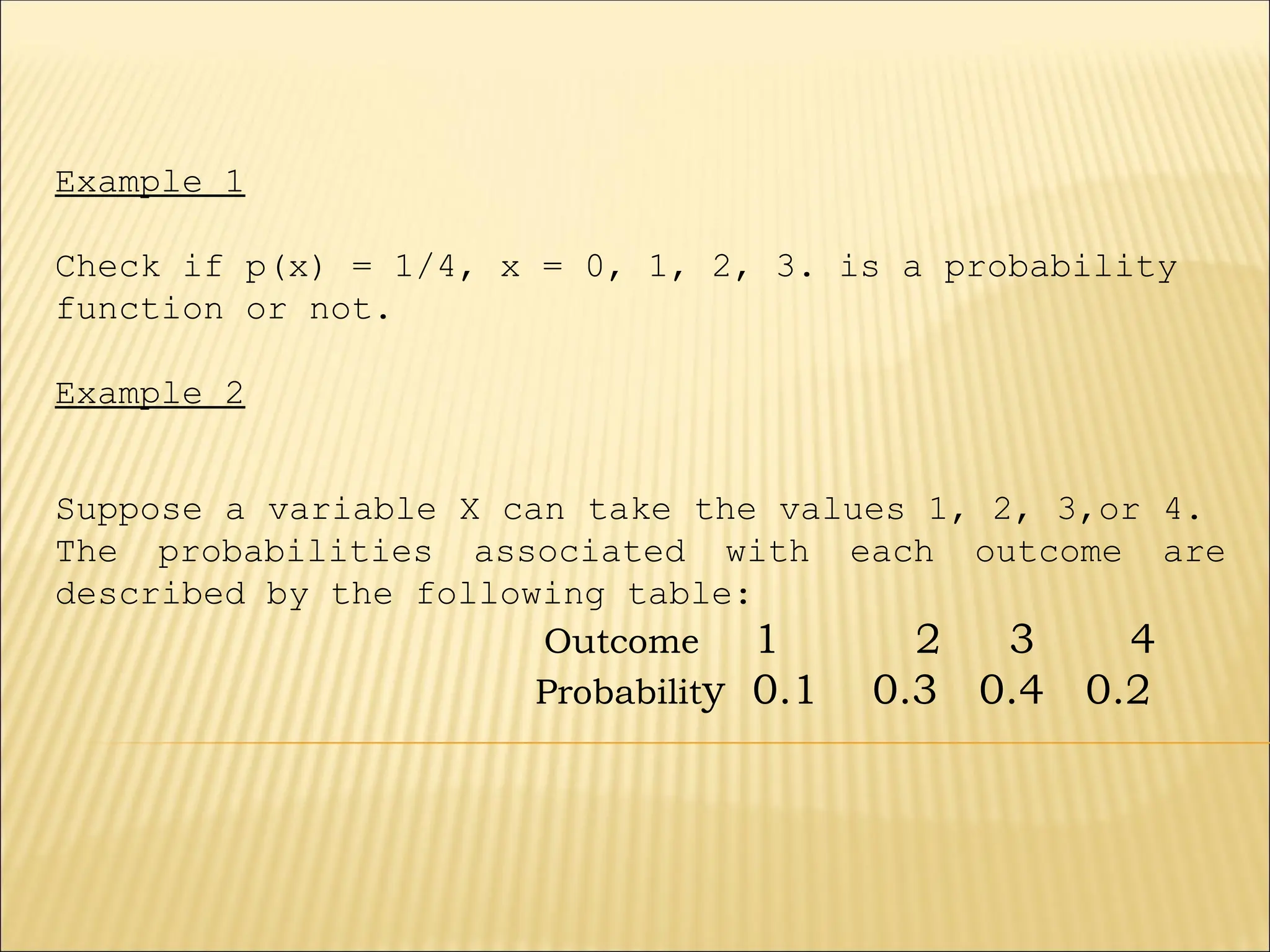 Example 1
Check if p(x) = 1/4, x = 0, 1, 2, 3. is a probability
function or not.
Example 2
Suppose a variable X can take the values 1, 2, 3,or 4.
The probabilities associated with each outcome are
described by the following table:
Outcome 1 2 3 4
Probability 0.1 0.3 0.4 0.2
 