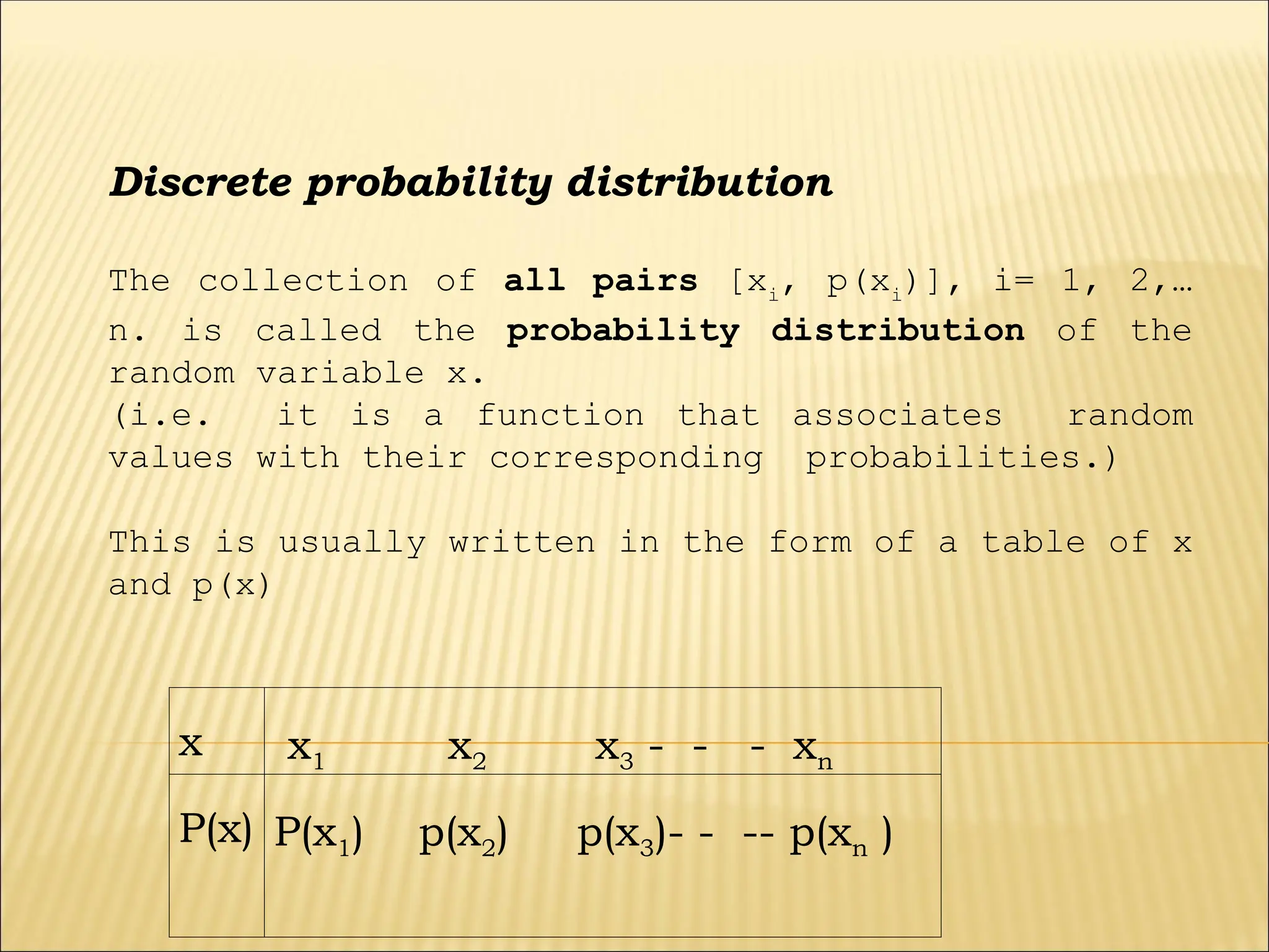 Discrete probability distribution
The collection of all pairs [xi
, p(xi
)], i= 1, 2,…
n. is called the probability distribution of the
random variable x.
(i.e. it is a function that associates random
values with their corresponding probabilities.)
This is usually written in the form of a table of x
and p(x)
x x1 x2 x3 - - - xn
P(x) P(x1) p(x2) p(x3)- - -- p(xn )
 