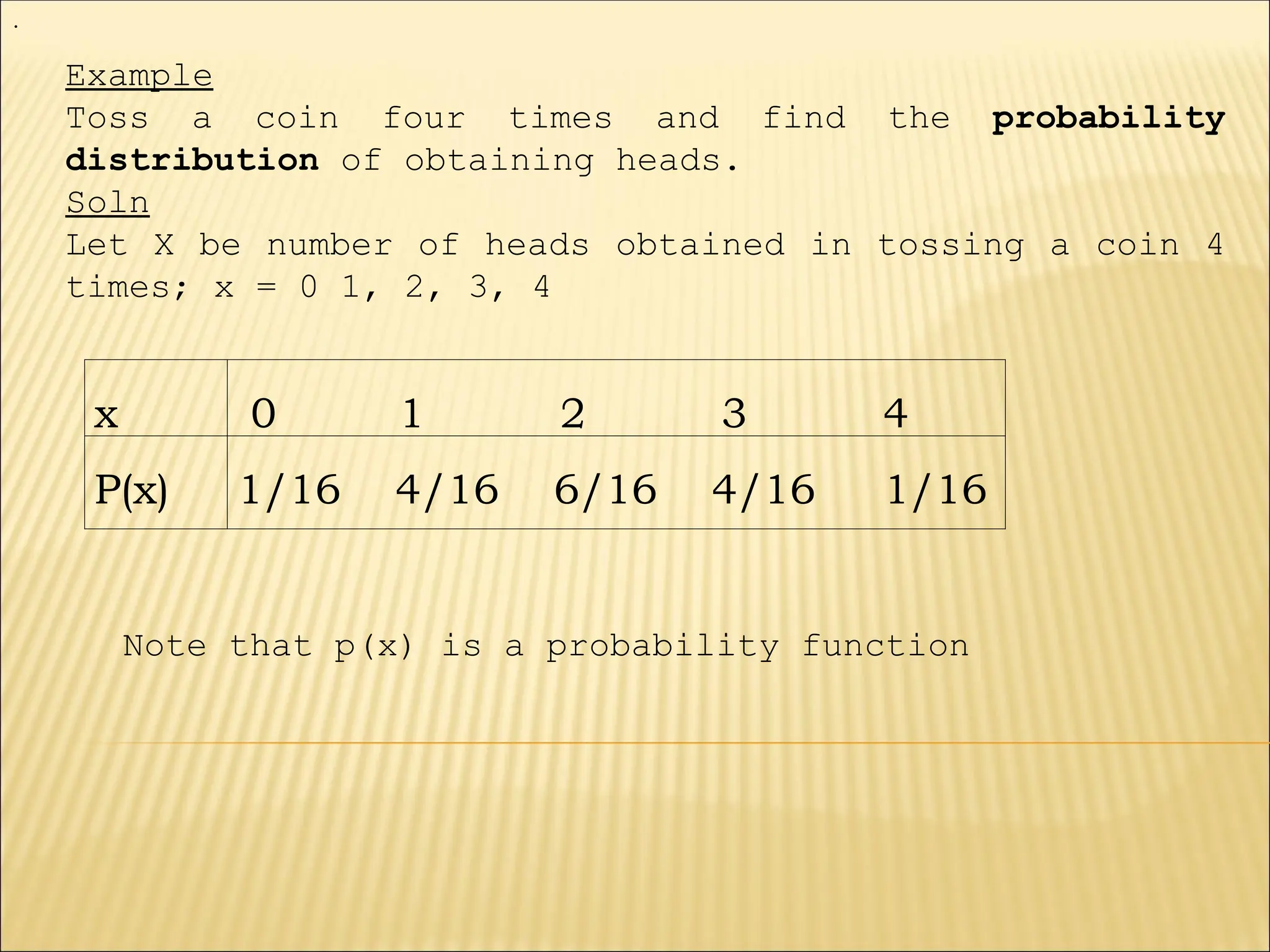 x 0 1 2 3 4
P(x) 1/16 4/16 6/16 4/16 1/16
Example
Toss a coin four times and find the probability
distribution of obtaining heads.
Soln
Let X be number of heads obtained in tossing a coin 4
times; x = 0 1, 2, 3, 4
.
Note that p(x) is a probability function
 