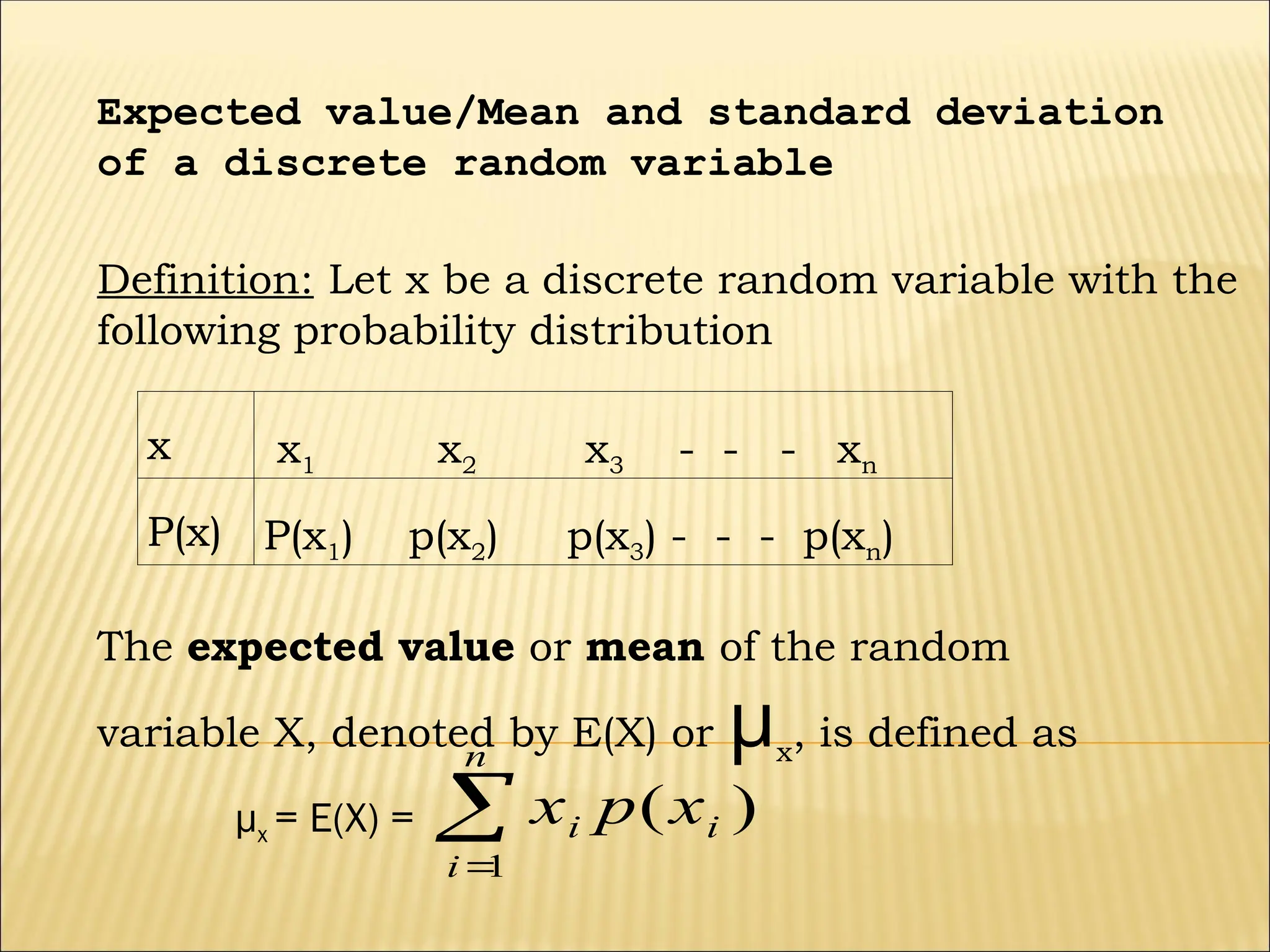 x x1 x2 x3 - - - xn
P(x) P(x1) p(x2) p(x3) - - - p(xn)
Expected value/Mean and standard deviation
of a discrete random variable
Definition: Let x be a discrete random variable with the
following probability distribution
The expected value or mean of the random
variable X, denoted by E(X) or µx
, is defined as
µx = E(X) = 

n
i
i
i x
p
x
1
)
(
 