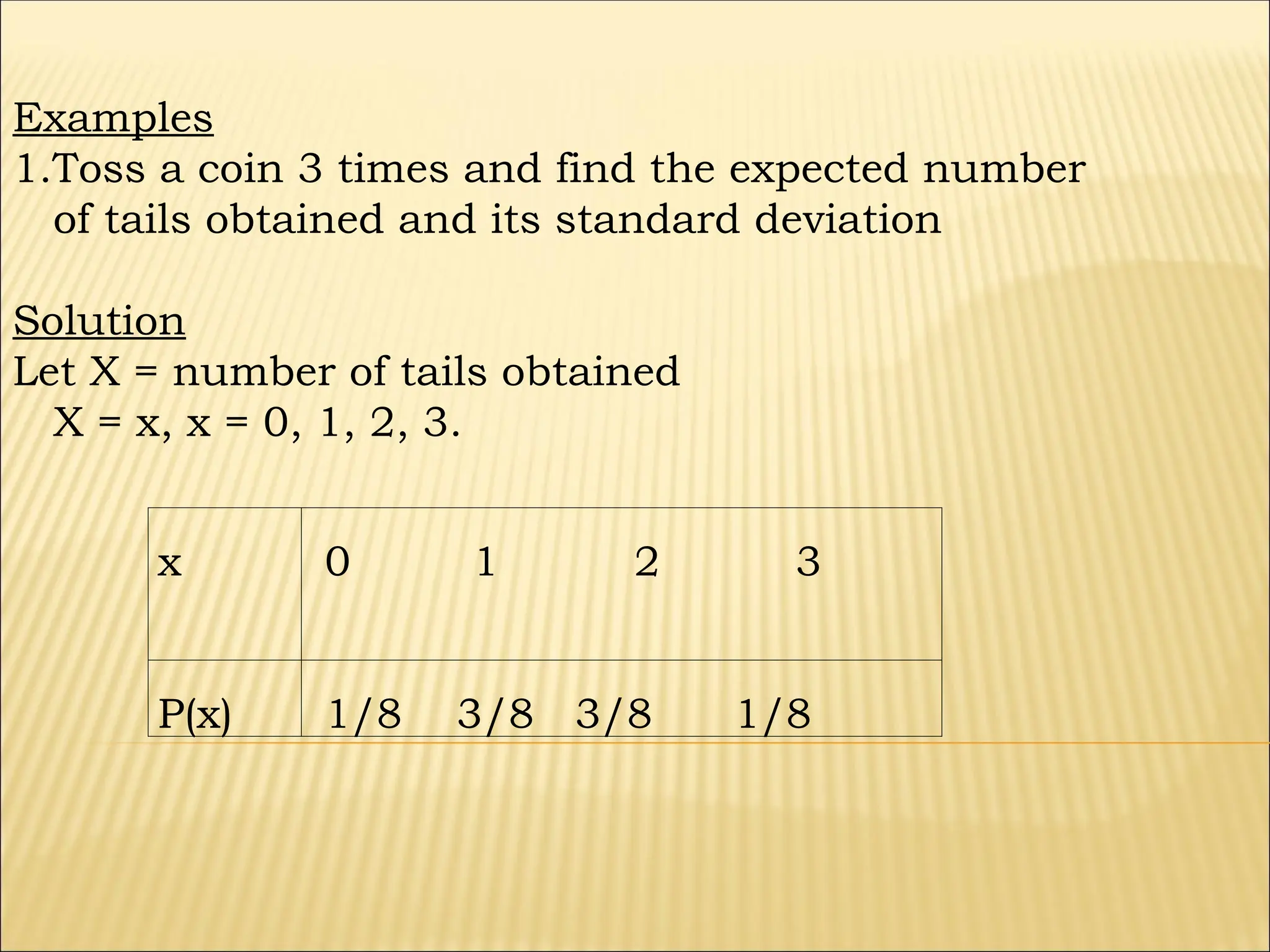 x 0 1 2 3
P(x) 1/8 3/8 3/8 1/8
Examples
1.Toss a coin 3 times and find the expected number
of tails obtained and its standard deviation
Solution
Let X = number of tails obtained
X = x, x = 0, 1, 2, 3.
 