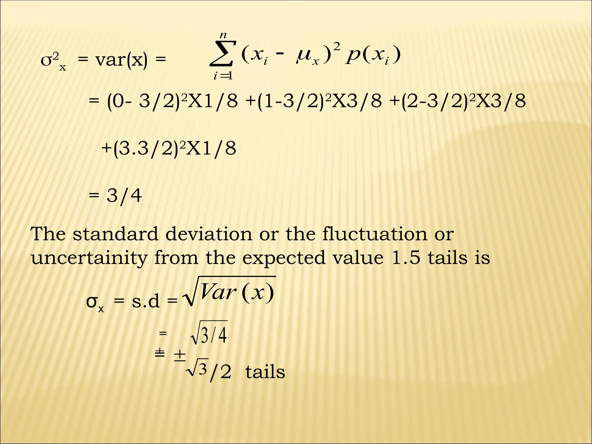2
x = var(x) = )
(
)
( 2
1
i
x
n
i
i x
p
x 



= (0- 3/2)2
X1/8 +(1-3/2)2
X3/8 +(2-3/2)2
X3/8
+(3.3/2)2
X1/8
= 3/4
The standard deviation or the fluctuation or
uncertainity from the expected value 1.5 tails is
σx = s.d = )
(x
Var
4
/
3
=

= 
3/2 tails
 