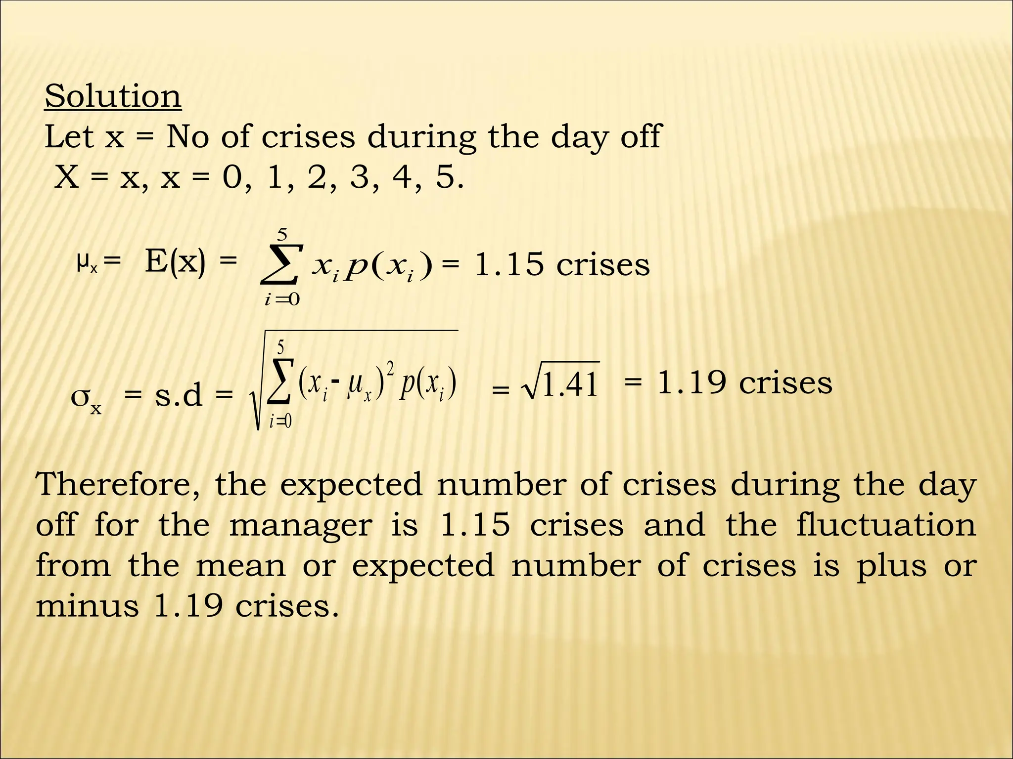 Solution
Let x = No of crises during the day off
X = x, x = 0, 1, 2, 3, 4, 5.
= E(x) = 

5
0
)
(
i
i
i x
p
x = 1.15 crises



5
0
2
)
(
)
(
i
i
x
i x
p
x  41
.
1
x = s.d = = = 1.19 crises
Therefore, the expected number of crises during the day
off for the manager is 1.15 crises and the fluctuation
from the mean or expected number of crises is plus or
minus 1.19 crises.
µx
 