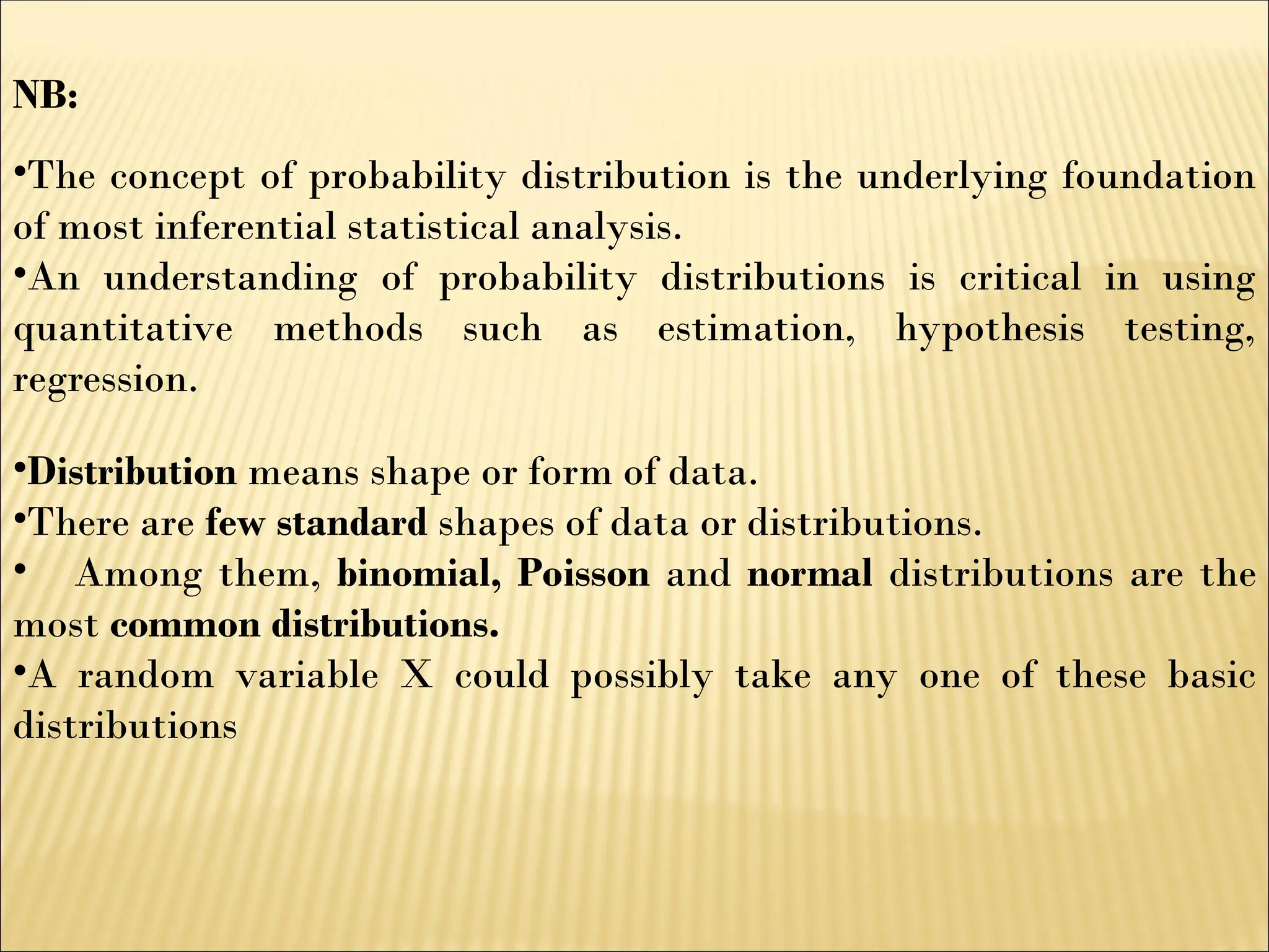 NB:
•The concept of probability distribution is the underlying foundation
of most inferential statistical analysis.
•An understanding of probability distributions is critical in using
quantitative methods such as estimation, hypothesis testing,
regression.
•Distribution means shape or form of data.
•There are few standard shapes of data or distributions.
• Among them, binomial, Poisson and normal distributions are the
most common distributions.
•A random variable X could possibly take any one of these basic
distributions
 
