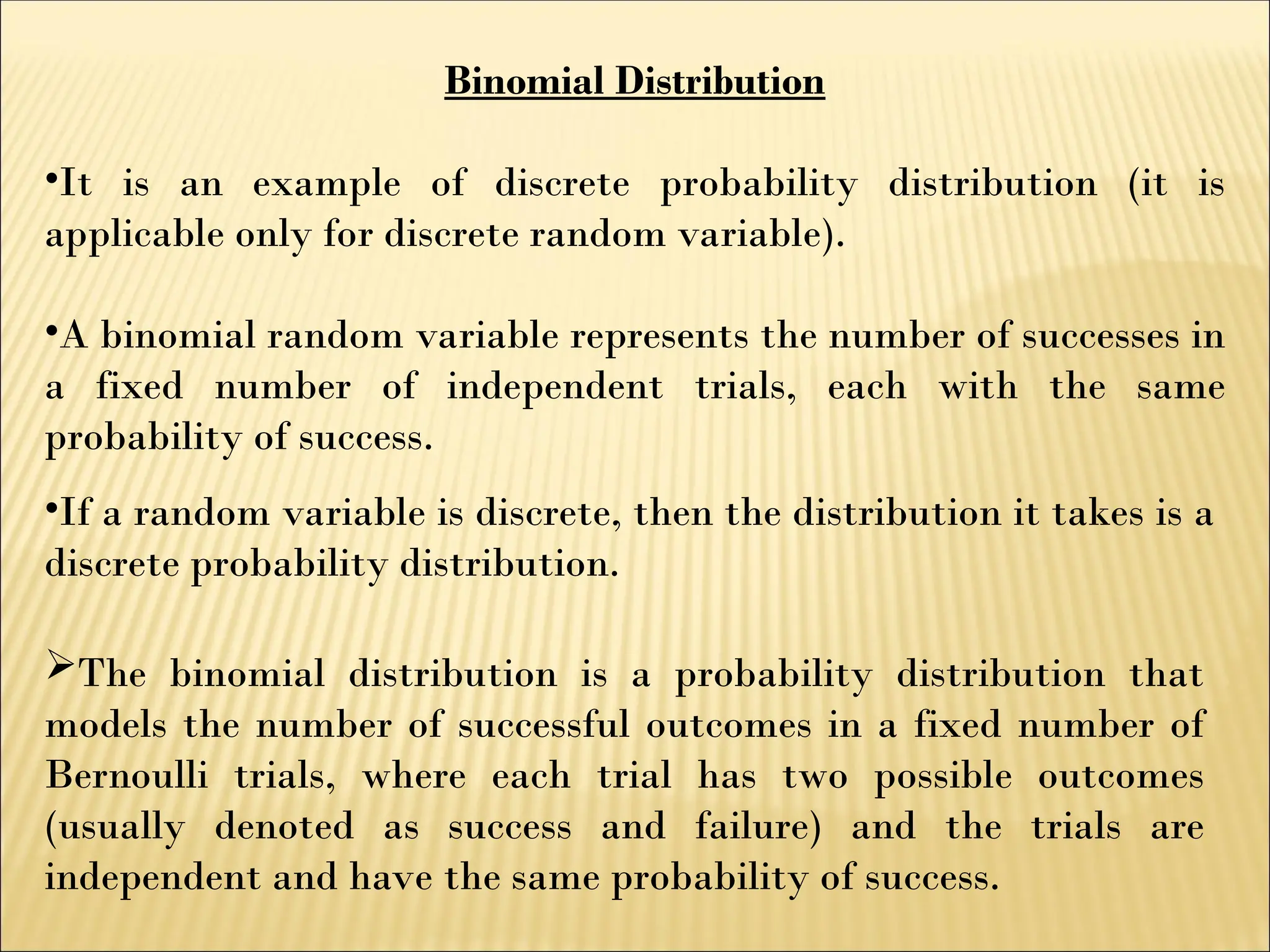 Binomial Distribution
•It is an example of discrete probability distribution (it is
applicable only for discrete random variable).
•A binomial random variable represents the number of successes in
a fixed number of independent trials, each with the same
probability of success.
The binomial distribution is a probability distribution that
models the number of successful outcomes in a fixed number of
Bernoulli trials, where each trial has two possible outcomes
(usually denoted as success and failure) and the trials are
independent and have the same probability of success.
•If a random variable is discrete, then the distribution it takes is a
discrete probability distribution.
 