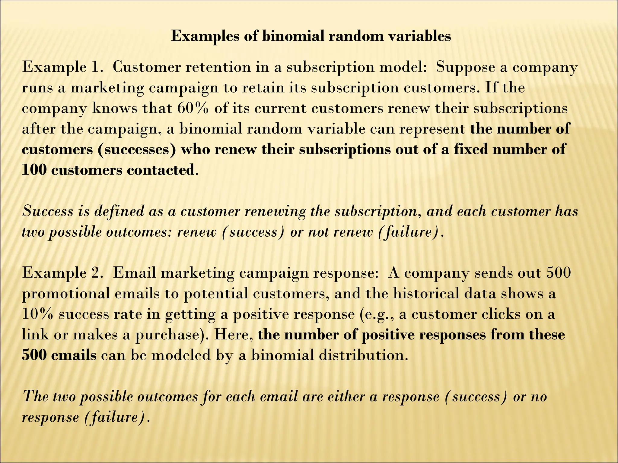 Examples of binomial random variables
Example 1. Customer retention in a subscription model: Suppose a company
runs a marketing campaign to retain its subscription customers. If the
company knows that 60% of its current customers renew their subscriptions
after the campaign, a binomial random variable can represent the number of
customers (successes) who renew their subscriptions out of a fixed number of
100 customers contacted.
Success is defined as a customer renewing the subscription, and each customer has
two possible outcomes: renew (success) or not renew (failure).
Example 2. Email marketing campaign response: A company sends out 500
promotional emails to potential customers, and the historical data shows a
10% success rate in getting a positive response (e.g., a customer clicks on a
link or makes a purchase). Here, the number of positive responses from these
500 emails can be modeled by a binomial distribution.
The two possible outcomes for each email are either a response (success) or no
response (failure).
 