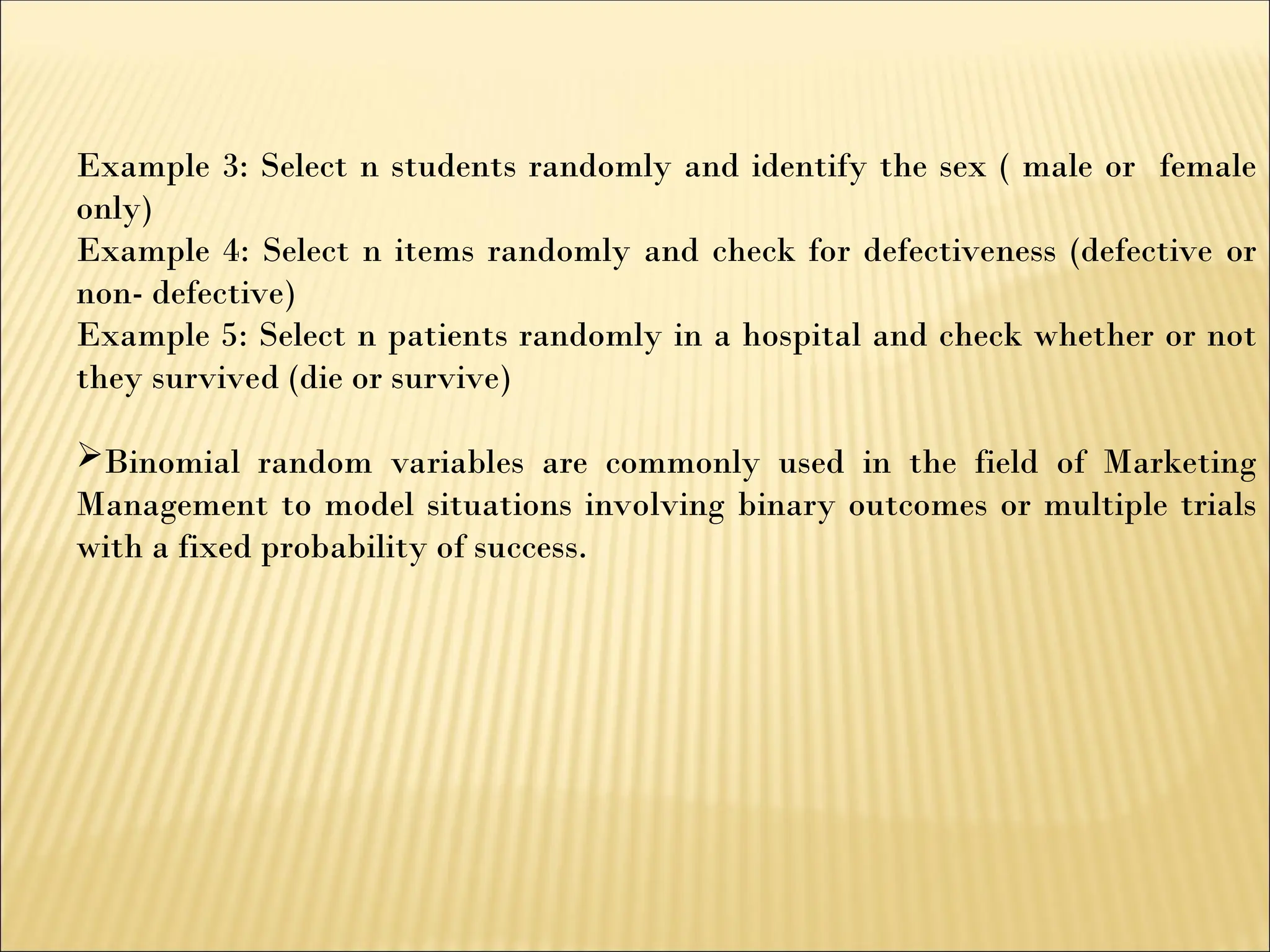 Example 3: Select n students randomly and identify the sex ( male or female
only)
Example 4: Select n items randomly and check for defectiveness (defective or
non- defective)
Example 5: Select n patients randomly in a hospital and check whether or not
they survived (die or survive)
Binomial random variables are commonly used in the field of Marketing
Management to model situations involving binary outcomes or multiple trials
with a fixed probability of success.
 