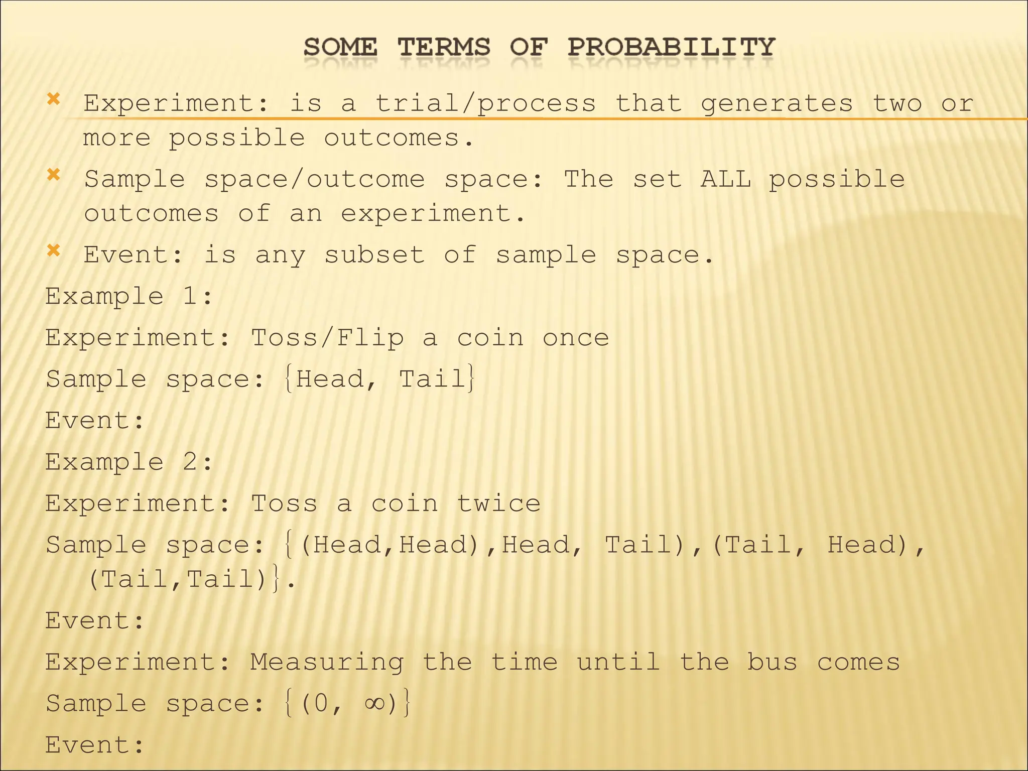  Experiment: is a trial/process that generates two or
more possible outcomes.
 Sample space/outcome space: The set ALL possible
outcomes of an experiment.
 Event: is any subset of sample space.
Example 1:
Experiment: Toss/Flip a coin once
Sample space: Head, Tail
Event:
Example 2:
Experiment: Toss a coin twice
Sample space: (Head,Head),Head, Tail),(Tail, Head),
(Tail,Tail).
Event:
Experiment: Measuring the time until the bus comes
Sample space: (0, )
Event:
 