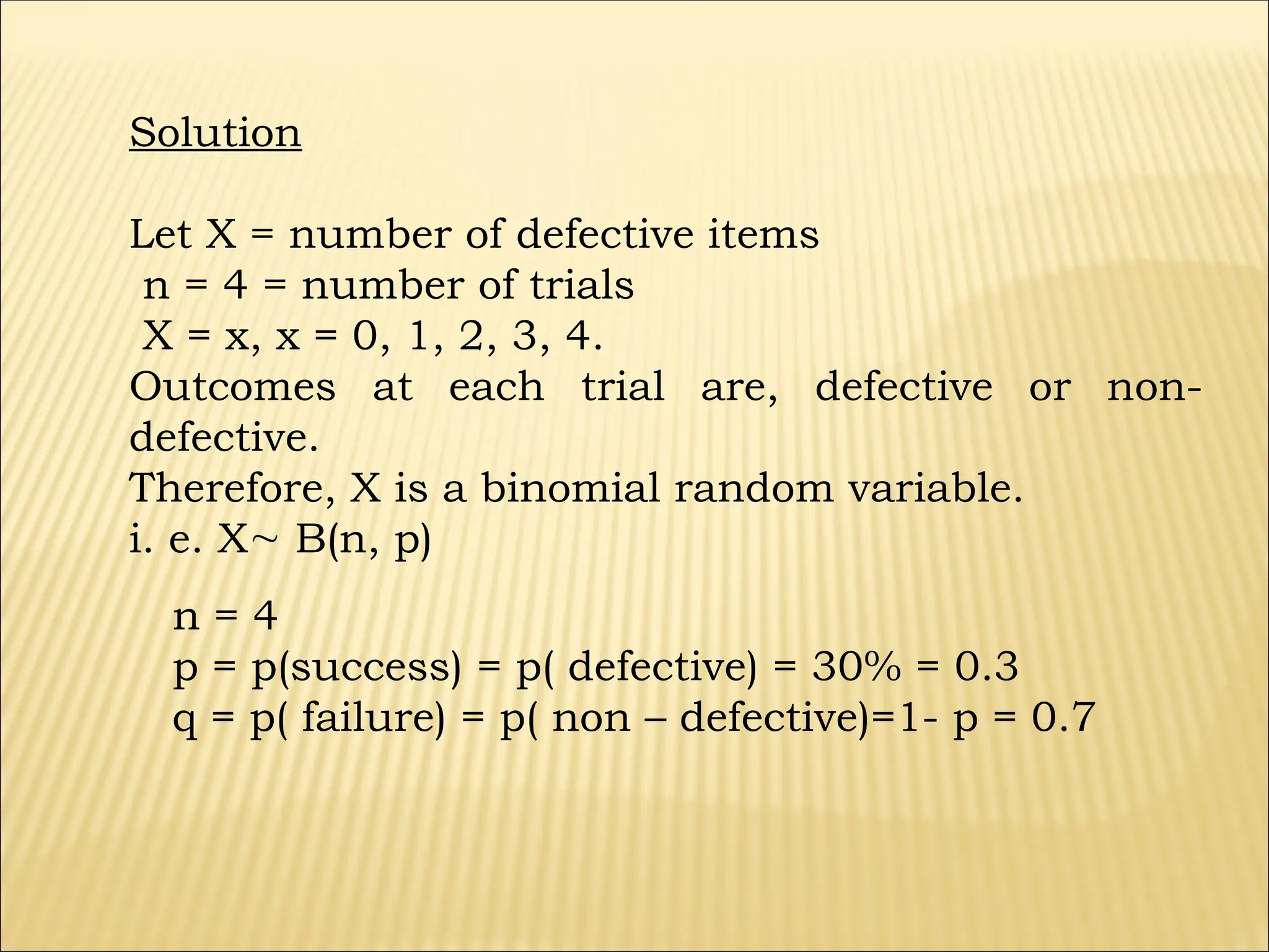 Solution
Let X = number of defective items
n = 4 = number of trials
X = x, x = 0, 1, 2, 3, 4.
Outcomes at each trial are, defective or non-
defective.
Therefore, X is a binomial random variable.
i. e. X B(n, p)
n = 4
p = p(success) = p( defective) = 30% = 0.3
q = p( failure) = p( non – defective)=1- p = 0.7
 