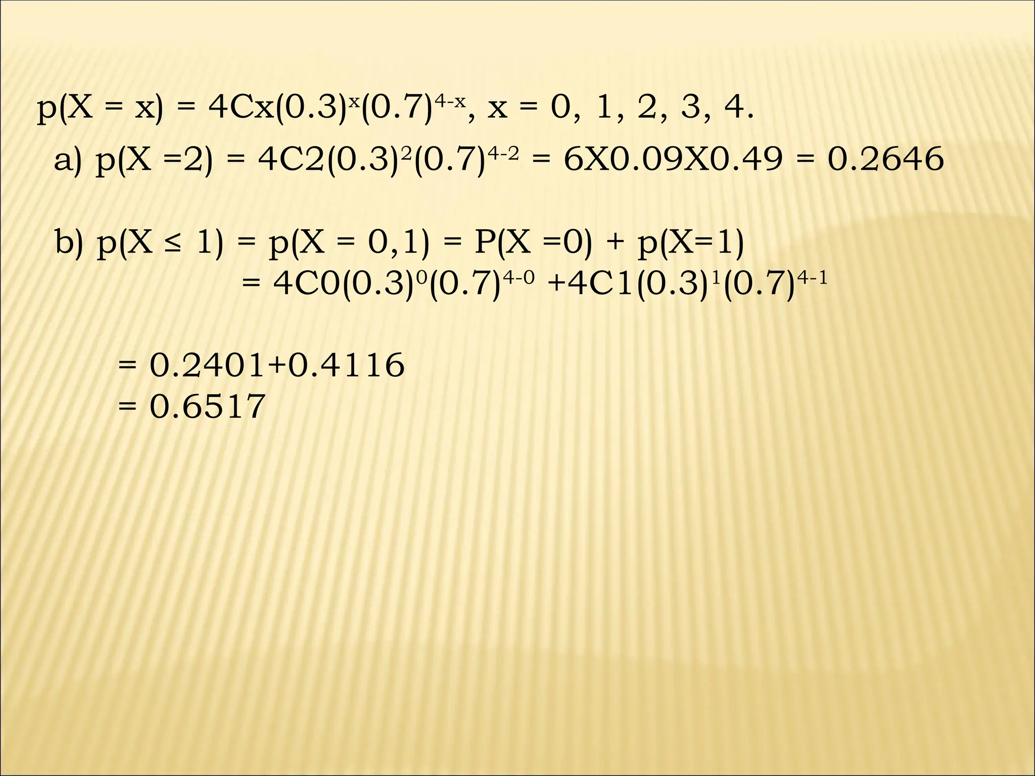 p(X = x) = 4Cx(0.3)x
(0.7)4-x
, x = 0, 1, 2, 3, 4.
a) p(X =2) = 4C2(0.3)2
(0.7)4-2
= 6X0.09X0.49 = 0.2646
b) p(X ≤ 1) = p(X = 0,1) = P(X =0) + p(X=1)
= 4C0(0.3)0
(0.7)4-0
+4C1(0.3)1
(0.7)4-1
= 0.2401+0.4116
= 0.6517
 