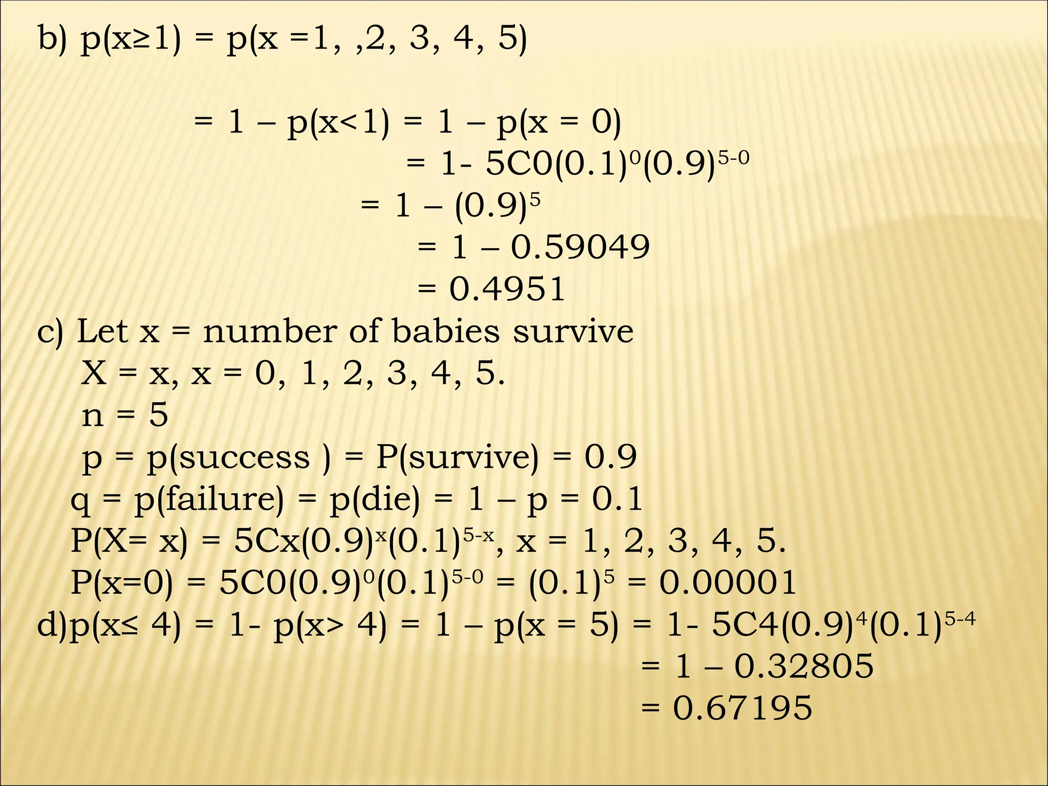 b) p(x≥1) = p(x =1, ,2, 3, 4, 5)
= 1 – p(x<1) = 1 – p(x = 0)
= 1- 5C0(0.1)0
(0.9)5-0
= 1 – (0.9)5
= 1 – 0.59049
= 0.4951
c) Let x = number of babies survive
X = x, x = 0, 1, 2, 3, 4, 5.
n = 5
p = p(success ) = P(survive) = 0.9
q = p(failure) = p(die) = 1 – p = 0.1
P(X= x) = 5Cx(0.9)x
(0.1)5-x
, x = 1, 2, 3, 4, 5.
P(x=0) = 5C0(0.9)0
(0.1)5-0
= (0.1)5
= 0.00001
d)p(x≤ 4) = 1- p(x> 4) = 1 – p(x = 5) = 1- 5C4(0.9)4
(0.1)5-4
= 1 – 0.32805
= 0.67195
 