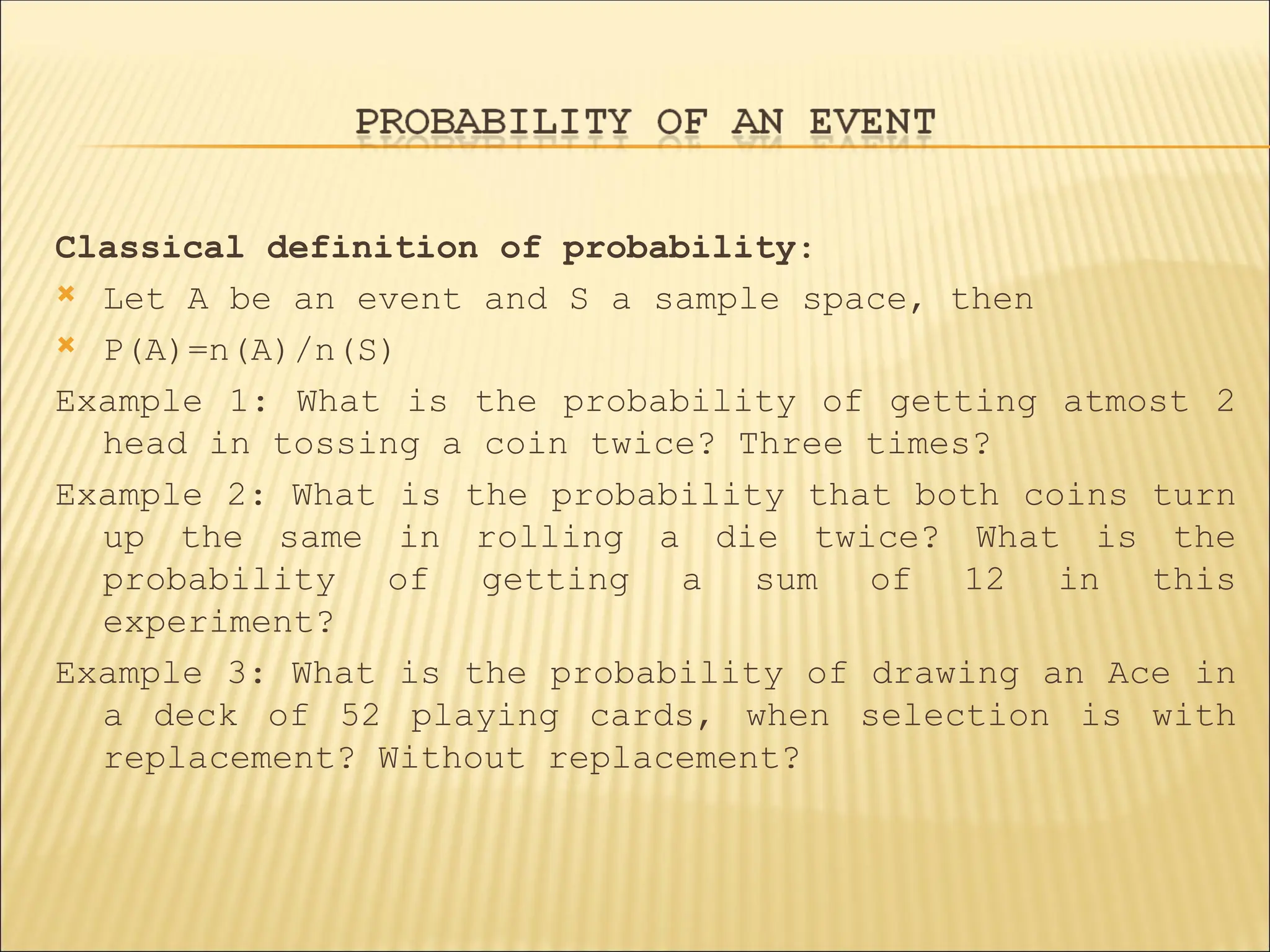 Classical definition of probability:
 Let A be an event and S a sample space, then
 P(A)=n(A)/n(S)
Example 1: What is the probability of getting atmost 2
head in tossing a coin twice? Three times?
Example 2: What is the probability that both coins turn
up the same in rolling a die twice? What is the
probability of getting a sum of 12 in this
experiment?
Example 3: What is the probability of drawing an Ace in
a deck of 52 playing cards, when selection is with
replacement? Without replacement?
 