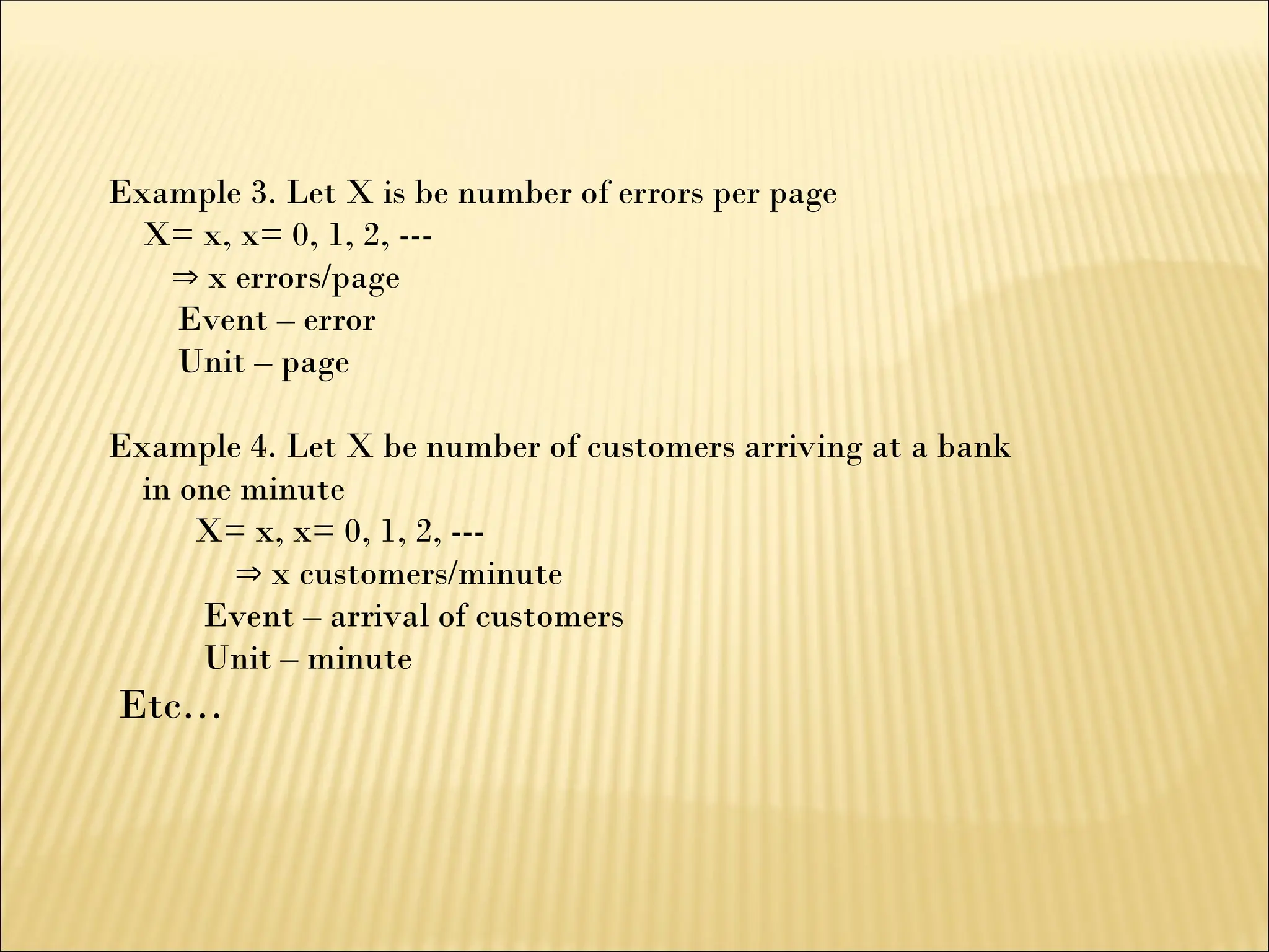 Example 3. Let X is be number of errors per page
X= x, x= 0, 1, 2, ---
 x errors/page
Event – error
Unit – page
Example 4. Let X be number of customers arriving at a bank
in one minute
X= x, x= 0, 1, 2, ---
 x customers/minute
Event – arrival of customers
Unit – minute
Etc…
 