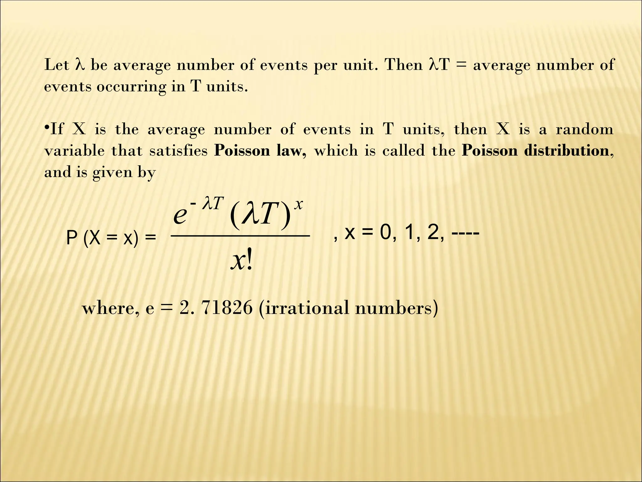Let  be average number of events per unit. Then T = average number of
events occurring in T units.
•If X is the average number of events in T units, then X is a random
variable that satisfies Poisson law, which is called the Poisson distribution,
and is given by
!
)
(
x
T
e x
T



, x = 0, 1, 2, ----
P (X = x) =
where, e = 2. 71826 (irrational numbers)
 