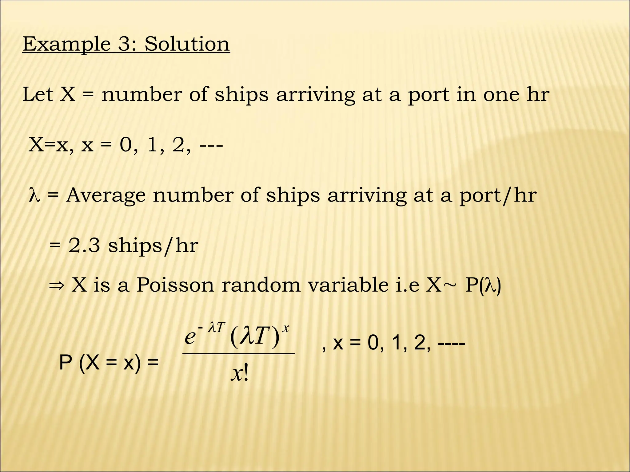 Example 3: Solution
Let X = number of ships arriving at a port in one hr
X=x, x = 0, 1, 2, ---
 = Average number of ships arriving at a port/hr
= 2.3 ships/hr
 X is a Poisson random variable i.e X P()
P (X = x) =
!
)
(
x
T
e x
T



, x = 0, 1, 2, ----
 