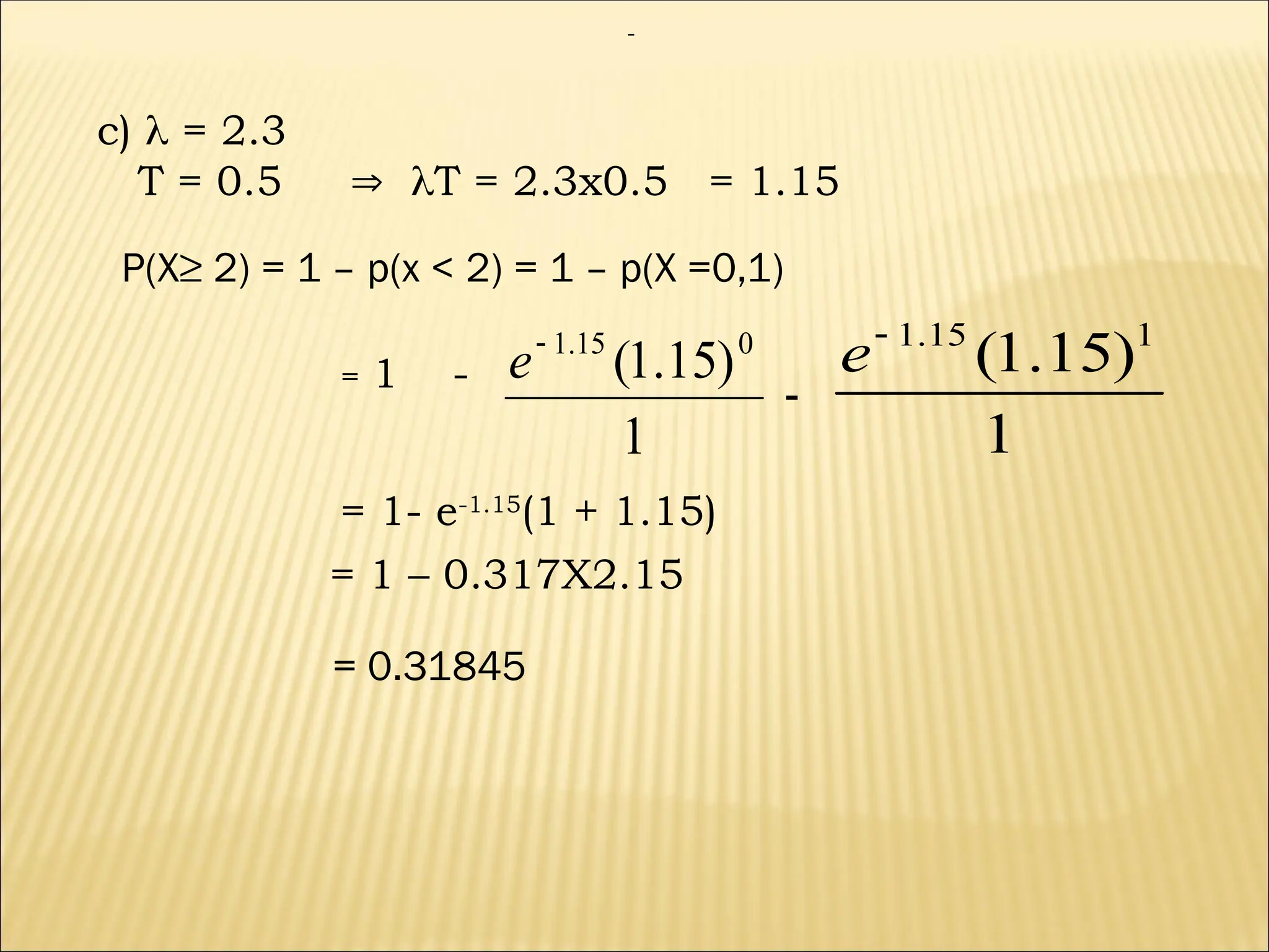 c)  = 2.3
T = 0.5  T = 2.3x0.5 = 1.15
P(X≥ 2) = 1 – p(x < 2) = 1 – p(X =0,1)
1 -
1
)
15
.
1
( 0
15
.
1

e
=
= 1- e-1.15
(1 + 1.15)
= 1 – 0.317X2.15
= 0.31845
-
1
)
15
.
1
( 1
15
.
1

e
-
 