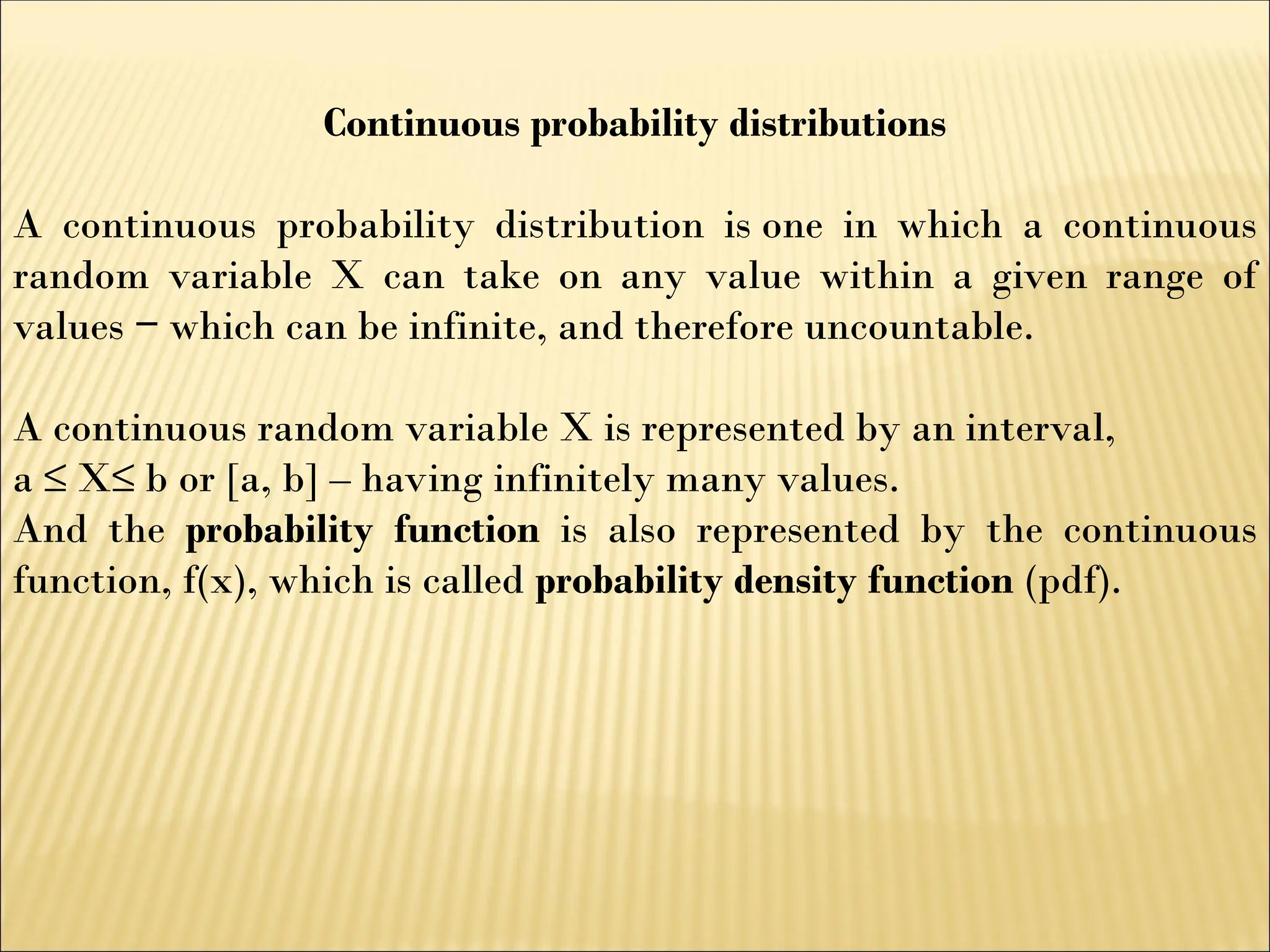 Continuous probability distributions
A continuous probability distribution is one in which a continuous
random variable X can take on any value within a given range of
values which can be infinite, and therefore uncountable.
‒
A continuous random variable X is represented by an interval,
a ≤ X≤ b or [a, b] – having infinitely many values.
And the probability function is also represented by the continuous
function, f(x), which is called probability density function (pdf).
 