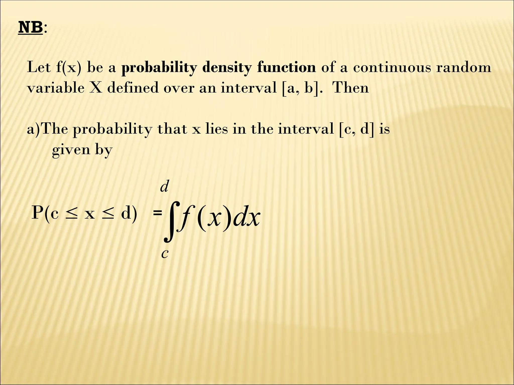 NB:
Let f(x) be a probability density function of a continuous random
variable X defined over an interval [a, b]. Then
a)The probability that x lies in the interval [c, d] is
given by
P(c  x  d) =

d
c
dx
x
f )
(
 