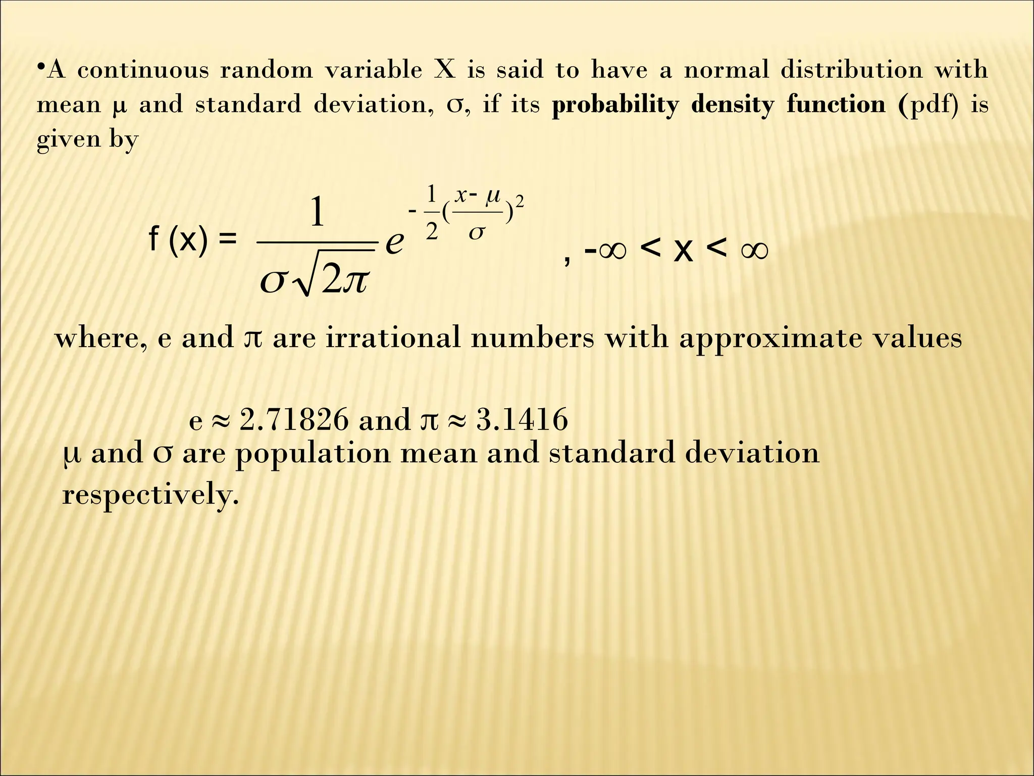•A continuous random variable X is said to have a normal distribution with
mean µ and standard deviation, , if its probability density function (pdf) is
given by
f (x) =
2
)
(
2
1
2
1 





x
e , - < x < 
where, e and  are irrational numbers with approximate values
e ≈ 2.71826 and  ≈ 3.1416
 and  are population mean and standard deviation
respectively.
 