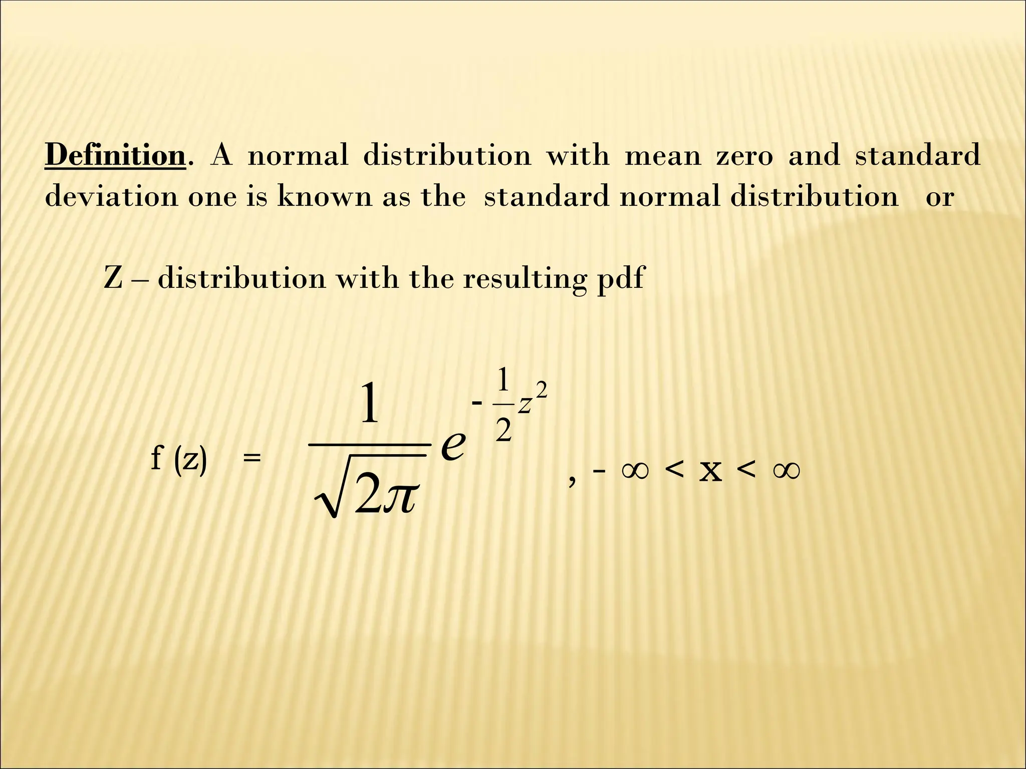 Definition. A normal distribution with mean zero and standard
deviation one is known as the standard normal distribution or
Z – distribution with the resulting pdf
f (z) =
2
2
1
2
1 z
e


, -  < x < 
 