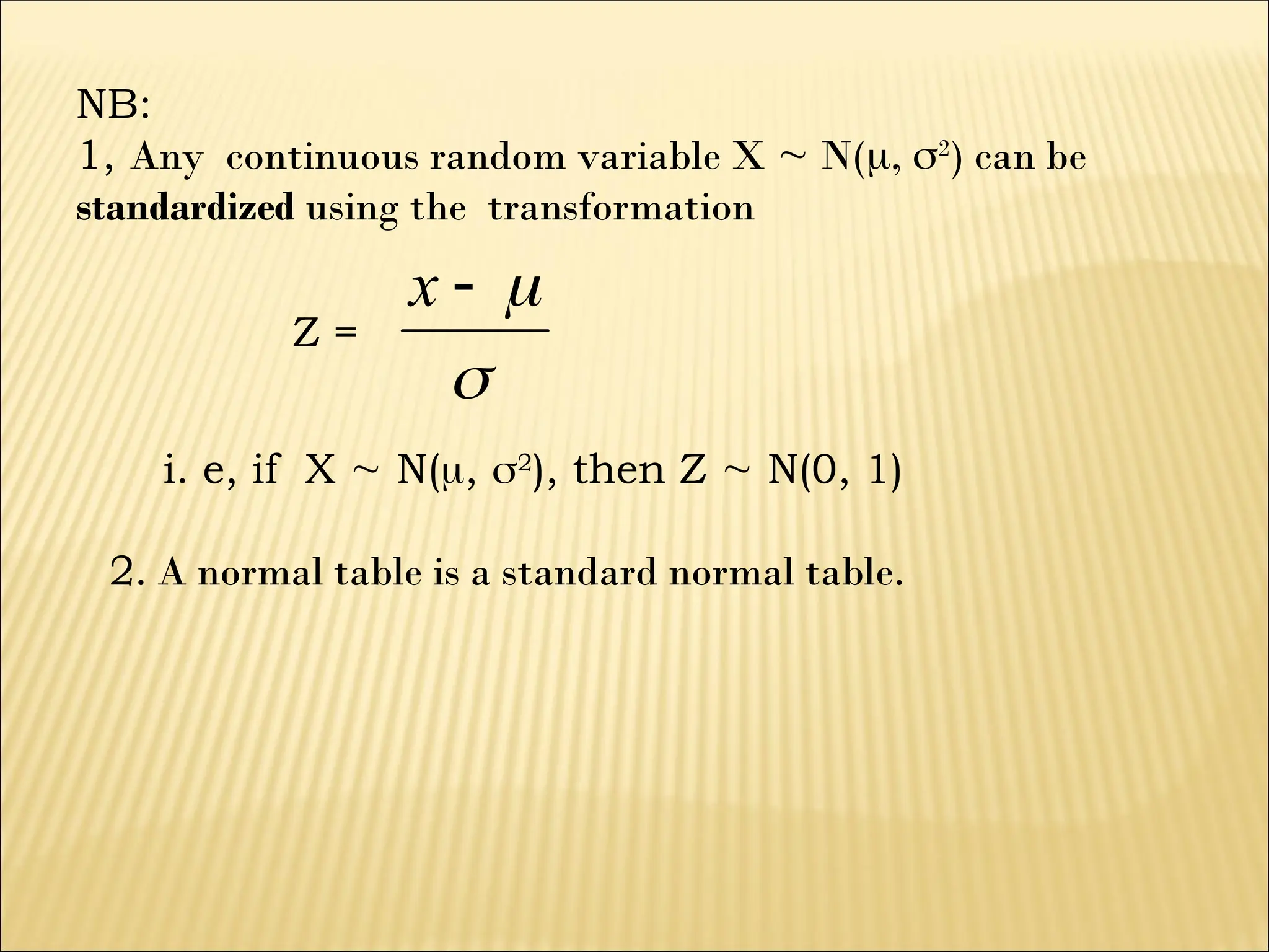 NB:
1, Any continuous random variable X  N(, 2
) can be
standardized using the transformation
Z =



x
i. e, if X  N(, 2
), then Z  N(0, 1)
2. A normal table is a standard normal table.
 
