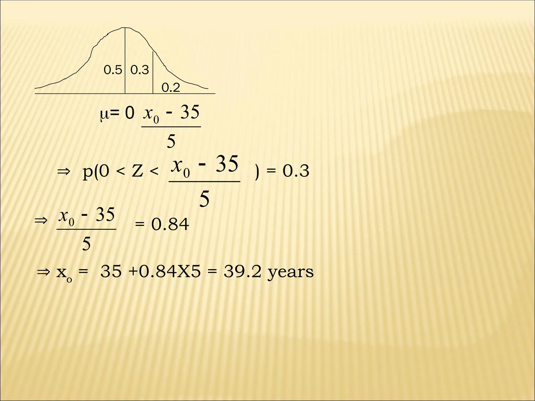 0.5 0.3
0.2
= 0
5
35
0 
x
 p(0 < Z <
5
35
0 
x ) = 0.3

5
35
0 
x = 0.84
 xo
= 35 +0.84X5 = 39.2 years
 