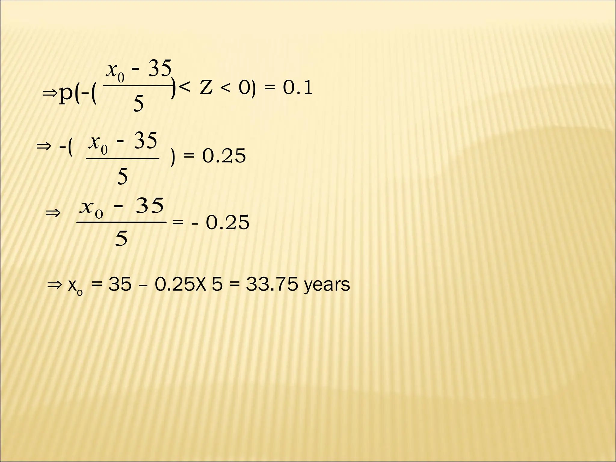 p(-( )< Z < 0) = 0.1
 -(
5
35
0 
x
) = 0.25

5
35
0 
x
= - 0.25
5
35
0 
x
 xo = 35 – 0.25X 5 = 33.75 years
 