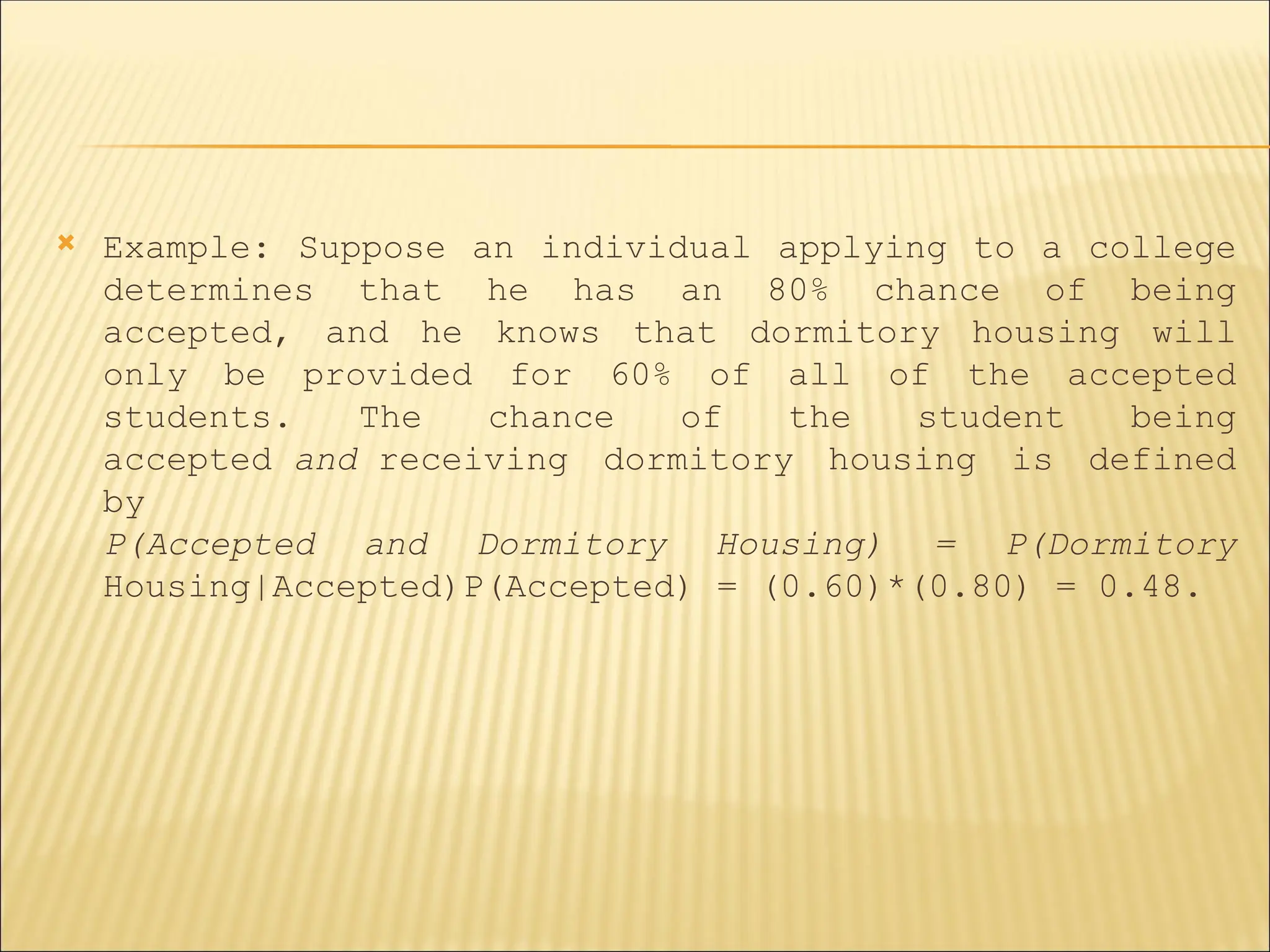  Example: Suppose an individual applying to a college
determines that he has an 80% chance of being
accepted, and he knows that dormitory housing will
only be provided for 60% of all of the accepted
students. The chance of the student being
accepted and receiving dormitory housing is defined
by
P(Accepted and Dormitory Housing) = P(Dormitory
Housing|Accepted)P(Accepted) = (0.60)*(0.80) = 0.48.
 