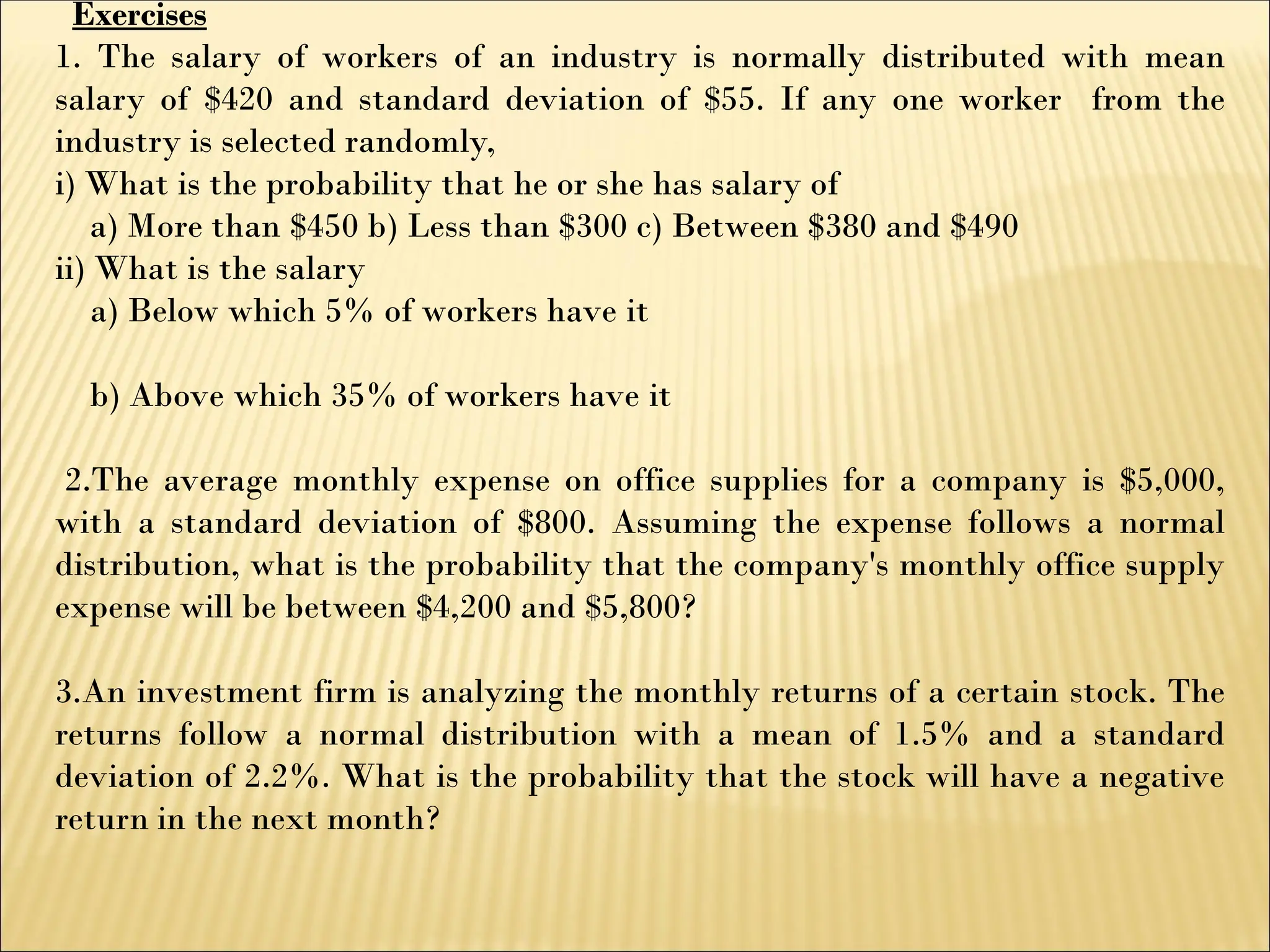 Exercises
1. The salary of workers of an industry is normally distributed with mean
salary of $420 and standard deviation of $55. If any one worker from the
industry is selected randomly,
i) What is the probability that he or she has salary of
a) More than $450 b) Less than $300 c) Between $380 and $490
ii) What is the salary
a) Below which 5% of workers have it
b) Above which 35% of workers have it
2.The average monthly expense on office supplies for a company is $5,000,
with a standard deviation of $800. Assuming the expense follows a normal
distribution, what is the probability that the company's monthly office supply
expense will be between $4,200 and $5,800?
3.An investment firm is analyzing the monthly returns of a certain stock. The
returns follow a normal distribution with a mean of 1.5% and a standard
deviation of 2.2%. What is the probability that the stock will have a negative
return in the next month?
 