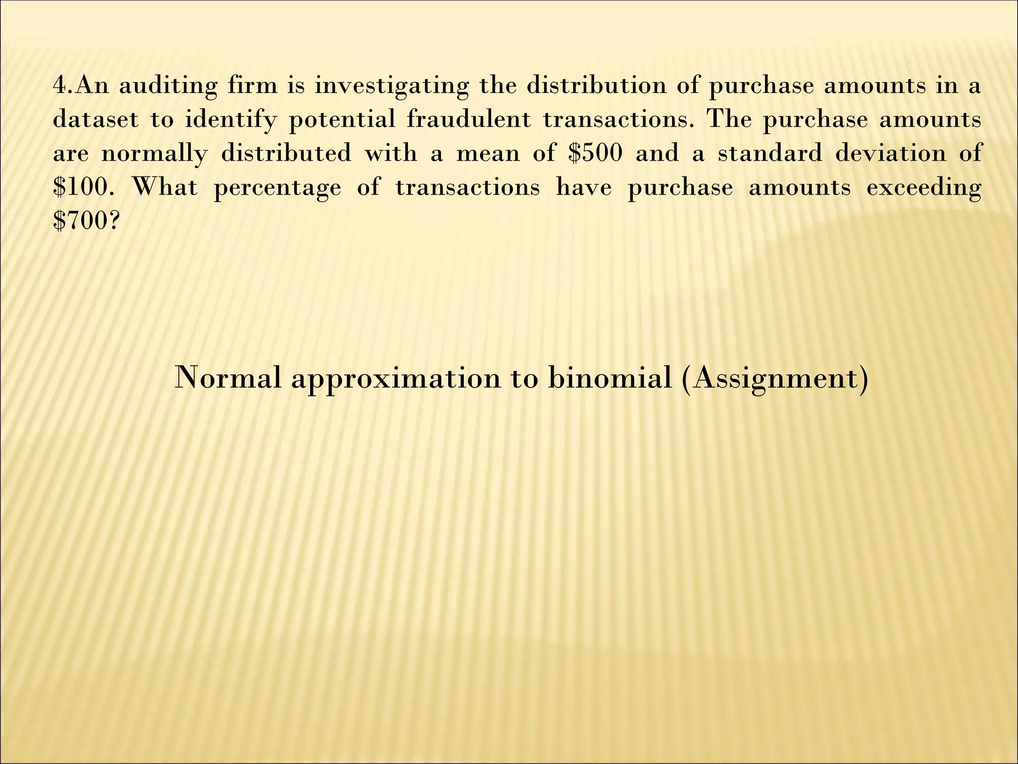 Normal approximation to binomial (Assignment)
4.An auditing firm is investigating the distribution of purchase amounts in a
dataset to identify potential fraudulent transactions. The purchase amounts
are normally distributed with a mean of $500 and a standard deviation of
$100. What percentage of transactions have purchase amounts exceeding
$700?
 