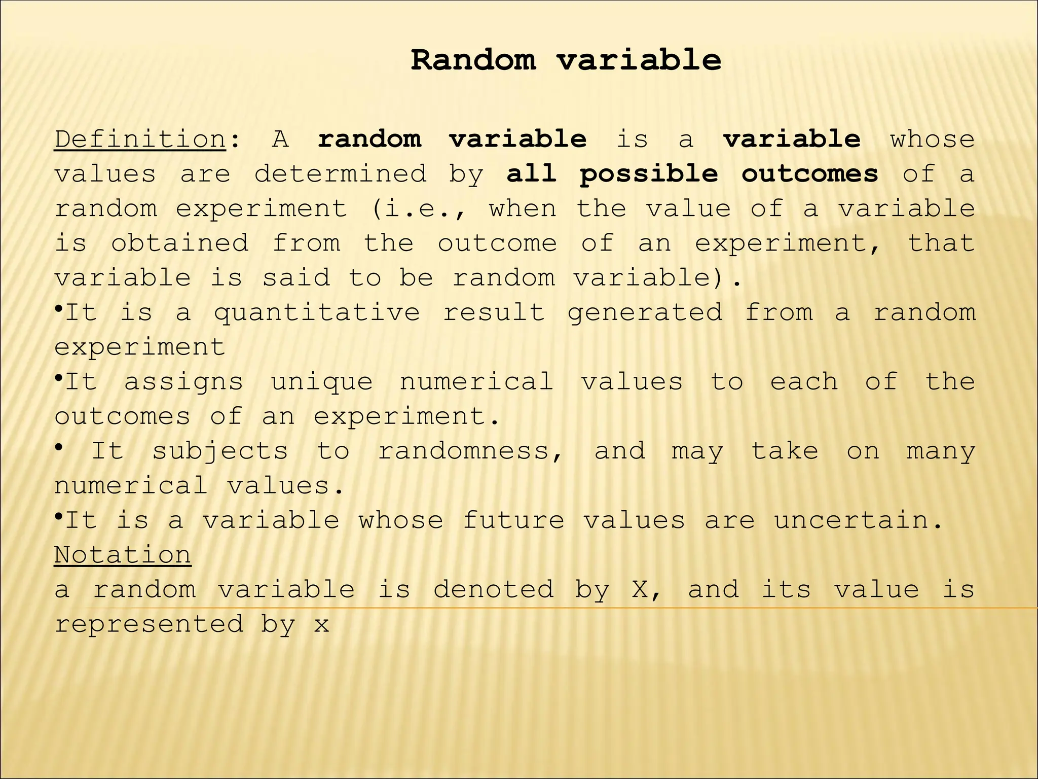 Random variable
Definition: A random variable is a variable whose
values are determined by all possible outcomes of a
random experiment (i.e., when the value of a variable
is obtained from the outcome of an experiment, that
variable is said to be random variable).
•It is a quantitative result generated from a random
experiment
•It assigns unique numerical values to each of the
outcomes of an experiment.
• It subjects to randomness, and may take on many
numerical values.
•It is a variable whose future values are uncertain.
Notation
a random variable is denoted by X, and its value is
represented by x
 