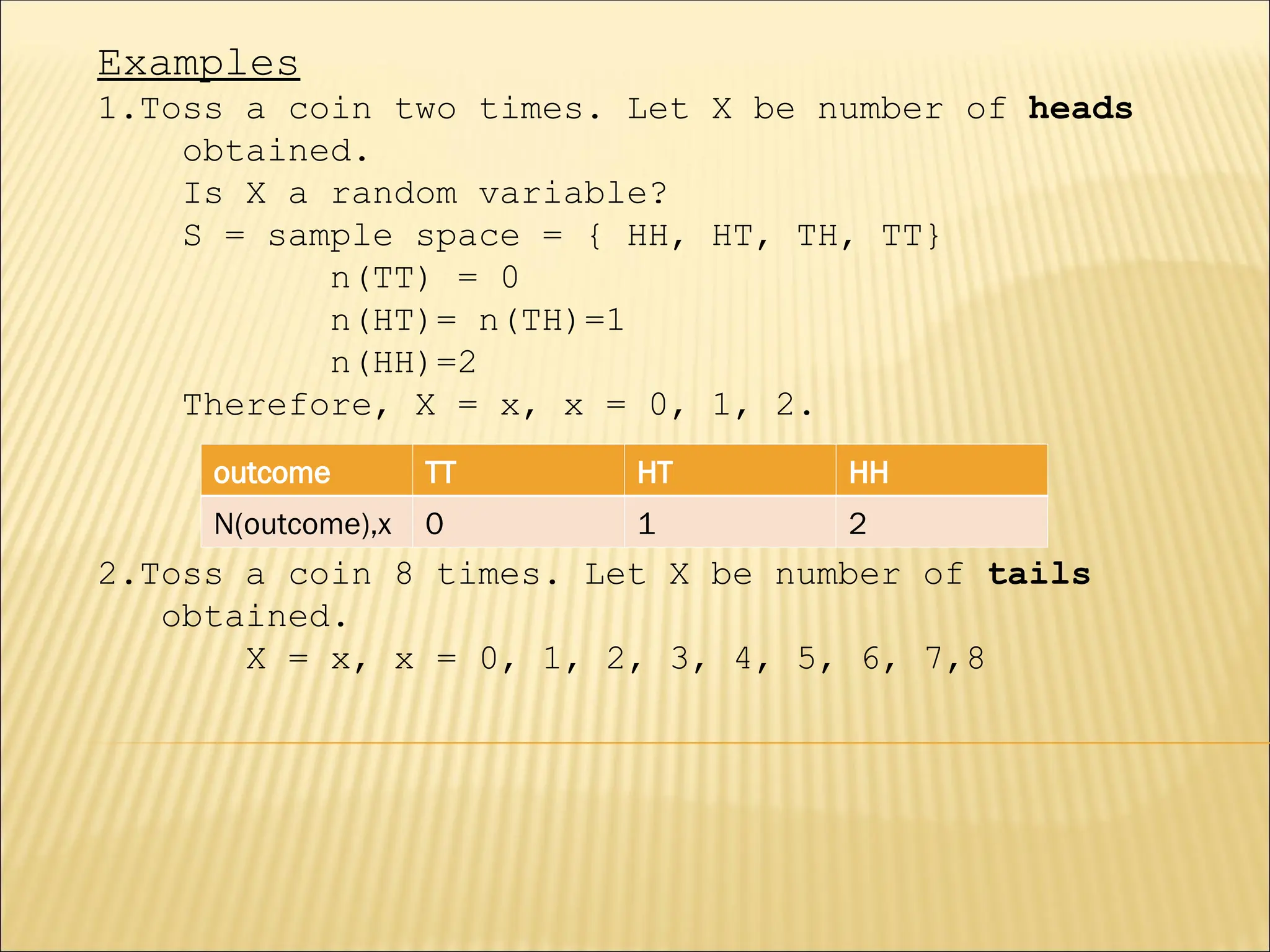 Examples
1.Toss a coin two times. Let X be number of heads
obtained.
Is X a random variable?
S = sample space = { HH, HT, TH, TT}
n(TT) = 0
n(HT)= n(TH)=1
n(HH)=2
Therefore, X = x, x = 0, 1, 2.
2.Toss a coin 8 times. Let X be number of tails
obtained.
X = x, x = 0, 1, 2, 3, 4, 5, 6, 7,8
outcome TT HT HH
N(outcome),x 0 1 2
 