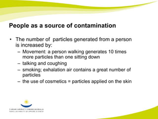 People as a source of contamination 
• The number of particles generated from a person 
is increased by: 
– Movement: a person walking generates 10 times 
more particles than one sitting down 
– talking and coughing 
– smoking; exhalation air contains a great number of 
particles 
– the use of cosmetics = particles applied on the skin 
 