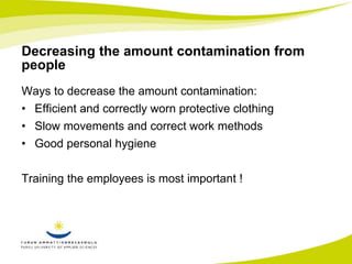 Decreasing the amount contamination from 
people 
Ways to decrease the amount contamination: 
• Efficient and correctly worn protective clothing 
• Slow movements and correct work methods 
• Good personal hygiene 
Training the employees is most important ! 
 