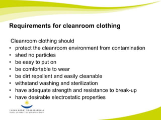 Requirements for cleanroom clothing 
Cleanroom clothing should 
• protect the cleanroom environment from contamination 
• shed no particles 
• be easy to put on 
• be comfortable to wear 
• be dirt repellent and easily cleanable 
• withstand washing and sterilization 
• have adequate strength and resistance to break-up 
• have desirable electrostatic properties 
 