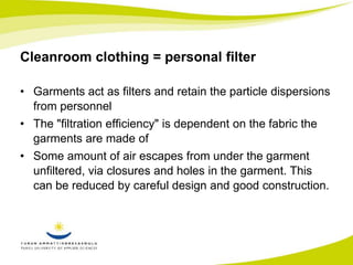 Cleanroom clothing = personal filter 
• Garments act as filters and retain the particle dispersions 
from personnel 
• The "filtration efficiency" is dependent on the fabric the 
garments are made of 
• Some amount of air escapes from under the garment 
unfiltered, via closures and holes in the garment. This 
can be reduced by careful design and good construction. 
 