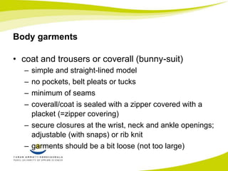 Body garments 
• coat and trousers or coverall (bunny-suit) 
– simple and straight-lined model 
– no pockets, belt pleats or tucks 
– minimum of seams 
– coverall/coat is sealed with a zipper covered with a 
placket (=zipper covering) 
– secure closures at the wrist, neck and ankle openings; 
adjustable (with snaps) or rib knit 
– garments should be a bit loose (not too large) 
 
